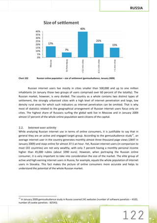 RUSSIA



                      Size of settlement
                                                            40%
               40%
               35%
               30%
               25%                                                              21%
               20%         17%                                                                     15%
               15%
               10%                         7%
                5%
                0%




                                                                                0,5-1 mln cities




                                                                                                   > 1 mln cities
                                            St.Petersburg




                                                             < 0,5 mln cities
                            Moscow




Chart 102       Russian online population – size of settlement (gemiusAudience, January 2009)



         Russian internet users live mostly in cities smaller than 500,000 and up to one million
inhabitants (in January those two groups of users comprised over 60 percent of the totality). The
Russian market, however, is very divided. The country as a whole contains two distinct types of
settlement, the strongly urbanized cities with a high level of internet penetration and large, low
density rural areas for which such indicators as internet penetration can be omitted. That is why
most of statistics related to the geographical arrangement of Russian internet users focus only on
cities. The highest share of Russians surfing the global web live in Moscow and in January 2009
almost 17 percent of the whole online population were citizens of the capital.


2.2.    Internet user activity
While analyzing Russian internet use in terms of online consumers, it is justifiable to say that in
general they are an active and engaged target group. According to the gemiusAudience study17, an
average internet user in the country generates monthly almost three thousand page views (2847 in
January 2009) and stays online for almost 37.5 an hour. Yet, Russian internet users (in comparison to
most CEE countries) are not very wealthy, with only 7 percent having a monthly personal income
higher than 45,000 rubles (about 1090 euro). However, when portraying the Russian online
consumer, it is very important to take into consideration the size of the market. The elite group of
active and high-earning internet users in Russia, for example, equals the whole population of internet
users in Slovakia. This fact makes the picture of online consumers more accurate and helps to
understand the potential of the whole Russian market.




17
  In January 2009 gemiusAudience study in Russia covered 241 websites (number of software panelists – 4320,
number of cookie panelists - 82543).
 