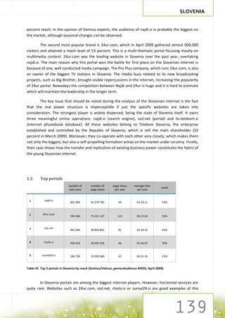 SLOVENIA


percent reach. In the opinion of Gemius experts, the audience of najdi.si is probably the biggest on
the market, although seasonal changes can be observed.

         The second most popular brand is 24ur.com, which in April 2009 gathered almost 600,000
visitors and attained a reach level of 53 percent. This is a multi-thematic portal focusing mostly on
multimedia content. 24ur.com was the leading website in Slovenia over the past year, overtaking
najdi.si. The main reason why this portal won the battle for first place on the Slovenian internet is
because of one, well conducted media campaign. The Pro Plus company, which runs 24ur.com, is also
an owner of the biggest TV stations in Slovenia. The media buzz related to its new broadcasting
projects, such as Big Brother, brought visible repercussions in the internet, increasing the popularity
of 24ur portal. Nowadays the competition between Najdi and 24ur is huge and it is hard to estimate
which will maintain the leadership in the longer term.

        The key issue that should be noted during the analysis of the Slovenian internet is the fact
that the real power structure is imperceptible if just the specific websites are taken into
consideration. The strongest player is widely dispersed, being the state of Slovenia itself. It owns
three meaningful online operations: najdi.si (search engine), siol.net (portal) and tis.telekom.si
(internet phonebook database). All these websites belong to Telekom Slovenia, the enterprise
established and controlled by the Republic of Slovenia, which is still the main shareholder (53
percent in March 2009). Moreover, they co-operate with each other very closely, which makes them
not only the biggest, but also a self-propelling formation active on the market under scrutiny. Finally,
their case shows how the transfer and replication of existing business power constitutes the fabric of
the young Slovenian internet.




1.2.     Top portals
                            number of      number of      page views     average time
                                                                                           reach
                            real users     page views      per user        per user


 1          najdi.si
                             602 985       56 379 781         94           02:24:11         53%



 2        24ur.com
                             596 586       73 221 147        123           04:15:02         53%



 3         siol.net
                             481 044       38 844 861         81           02:34:25         43%



 4         rtvslo.si         436 420       28 992 356         66           01:56:07         39%



 5        zurnal24.si        284 730       19 090 060         67           00:31:35         25%


Table 41 Top 5 portals in Slovenia by reach (Gemius/Valicon, gemiusAudience MOSS, April 2009)



        In Slovenia portals are among the biggest internet players. However, horizontal services are
quite rare. Websites such as 24ur.com, siol.net, rtvslo.si or zurnal24.si are good examples of this
 