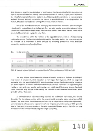 SLOVENIA


kind. Moreover, only they can be judged as local leaders, the characteristic of which show them as
typical, portal-styled websites offering various online services. By contrast, najdi.si, which aspires to
the role of a horizontal information platform, should be regarded more in terms of a search engine
and web directory. Although, considering the manner in which Najdi came to be recognized on the
market, it has been included in the ranking of main local portals in Slovenia.

        One of the characteristic features identifying the online market in Slovenia is the meaningful
role played by various kinds of vertical portals. They are quite popular among internet users in this
country and should be considered as very serious market players. Their brands are well known and it
seems that Slovenians are engaged in using them.

       The newest trend within the evolution of the biggest Slovenian portals is a fast developing
multimedia content. This has obviously been initiated by the market leaders, but local experts point
to 24ur.com as a forerunner of these changes. By launching professional online television
competitive websites were forced to follow.



1.3.     Social networks
                            number of      number of      page views     average time
                                                                                           reach
                              users        page views      per user        per user


 1       genspot.com         214 932        3 428 248        15,95         00:09:33         19%


 2       simpatije.com        22 044        1 565 346        71,01         00:36:55          2%


Table 42 Top social networks in Lithuania by reach level (Gemius/Valicon, gemiusAudience MOSS, April 2009)




        The most popular social networking service in Slovenia is not local, however. According to
local insiders it is Facebook, which nowadays is even bigger than MySpace, which has stagnated
somewhat since the second half of 2007. According to local opinion, Facebook should be treated as
the dominant brand in Slovenia with the most extensive audience. Moreover, it is expected to grow
rapidly as more and more youths, and recently even middle aged Slovenians, become Facebook
users. This trend may also be accelerated by the condition of local internet communities, which
probably will lose their users.

         As for the Slovenian social networking websites, the best known are Genspot, Ona-On and
Simpatije. The first takes a position within the general top 20 ranking by reach, with a figure of 19
percent. The other online social networks which are run as simple dating / matchmaking websites,
were not able to achieve even a 5 percent reach and simpatije.com, in the spring of 2009 gained a
level of 2 percent. In such circumstances the rapid expansion of foreign services that offer not only
more sophisticated functionalities but a global range, is very likely.
 