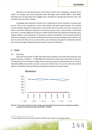 SLOVENIA


        Slovenians are also becoming ever more active internet users. Nowadays, according to the
        20
study , on average each person generates about 400 page views monthly (408 in April 2009).
Slovenians also are becoming more engaged users. Presently on average each Slovenian user surfs
the web for over 8.5 hours monthly.

         Knowledge about Slovenian internet users, understood as online consumers, increases year
by year. They can be considered as active, quite affluent and well prepared buyers. The monthly
income of almost 39 percent of Slovenians is not less than 730 euro and for more than 17 percent of
them is more than 1100 euro. Slovenians are also very cautious and, in some manner, conservative
consumers. In January 2009 over 64 percent of them declared that they spend time browsing search
engines weekly or more frequently, or they work or educate themselves online (almost 23 percent
of all users). However, at the same time 39 percent of them have never shopped via the internet and
over 21 percent of them do it just a few times a year. Moreover, 64 percent of Slovenian internet
users have not bought anything using international e-commerce platforms.



3. TOOLS

3.1.    Browsers
       Since the third quarter of 2007, Microsoft Internet Explorer and Firefox have been the most
popular browsers in Slovenia – in 2009 MSIE had a 49 percent market share and Firefox 47 percent.
The popularity of a new browser, Google Chrome, has been growing systematically since its arrival in
September 2008 and currently has over 2 percent of market share. As it can be observed, Internet
Explorer and Mozilla Firefox periodically exchange their positions as market leaders.


                         Browsers
                  60%
                  50%
                  40%
                  30%
                  20%
                  10%
                   0%
                               3Q 2007




                                                    1Q 2008



                                                                  2Q 2008



                                                                            3Q 2008



                                                                                       4Q 2008



                                                                                                     1Q 2009



                                                                                                               2Q 2009
                                          4Q 2007




                        MSIE             Firefox              Chrome           Opera             Safari            other


Chart 122 Top browsers in Slovenia by share of page views generated by Internet users who visit Slovenian websites
         using gemiusTraffic (gemiusTraffic study 3Q 2007 – 2Q 2009)




20
     In April 2009 Gemius/Valicon, gemiusAudience MOSS study in Slovenia covered 86 websites.
 