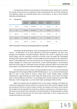 UKRAINE


       A strong Russian influence can be observed on the Ukrainian online market and it is said that
the majority of top services are constituted of those coming directly from the Ru-Net. Among the
most significant players are horizontal portals mail.ru and yandex.ru, as well as social networks
Vkontakte and Odnoklassniki.

1.2.     Top portals
                            number of       number of      page views     average time
                                                                                         reach
                            real users      page views      per user        per user


 1         meta.ua           2 115 004      60 018 486         28           00:41:42     30%


 2            i.ua           1 812 069      81 158 350         45           00:50:18     26%


 3        bigmir.net         1 557 938      77 407 667         50           01:19:02     22%


 4          liga.net         1 014 993      8 748 272           9           00:14:32     14%


 5         online.ua         1 000 324      20 020 263         20           00:27:09     14%


Table 44 Top 5 portals in Ukraine by reach level (gemiusAudience, January 2009)



        According to the gemiusAudience study, the leading portal on the Ukrainian online market is
meta.ua. Its domination can be partly explained by their good management, the team never
changing since foundation, and good developers. Moreover, the service is supported by strong
Russian players with the investment consortium of Russian Funds and Digital Sky Technologies
acquiring a 63% majority stake in META. In January 2009, the service achieved a reach of 30 percent,
which is 7 percentage points more than the previous year. Among basic portal services there are: a
website catalogue, an e-shops search and price-lists, a news monitoring system, a communication
block (mail, forum, blog, etc.), information services and others. Moreover, META is the number three
search engine in the Ukraine after Yandex and Google, which both have Ukrainian language versions.

        The second force in terms of reach in the gemiusAudience study is i.ua, the horizontal portal
belonging to the internet agency MI[6] and UMH Publishing House. I.ua, as a normal horizontal portal
offers its users a wide variety of services, among which e-mail, website listings, classified
advertisements, video-streaming, job search, blogs and dating services can be found. The portal’s
reach in January 2009 was 26 percent, a 12 percentage point increase compared to January 2008.
Moreover, in terms of page views, i.ua is the market leader, exceeding 81 million monthly.

         Bigmir.net comprises the next significant force on the market. It belongs to KP Media, the
number one media group in Ukraine, which has a 15 percent share of the country’s magazine market
and a 50 percent share of its internet market. Currently, the company is the owner of such internet
sites as bigmir.net, korrespondent.net, pink.com.ua, afisha.ua, ricardo.com.ua, and novynar.com.ua.
The service has 22 percent reach, which gives it the fourth position in the gemiusAudience ranking.
Moreover, among all measured sites the service takes second place in terms of page views and
average time spent per user monthly.
 