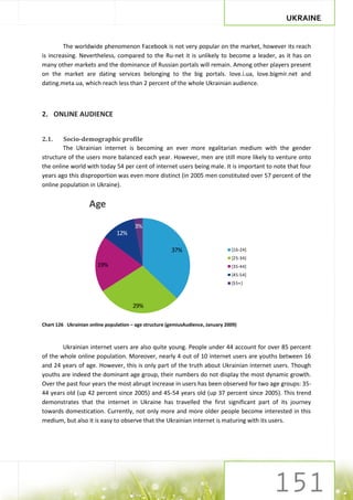 UKRAINE


        The worldwide phenomenon Facebook is not very popular on the market, however its reach
is increasing. Nevertheless, compared to the Ru-net it is unlikely to become a leader, as it has on
many other markets and the dominance of Russian portals will remain. Among other players present
on the market are dating services belonging to the big portals. love.i.ua, love.bigmir.net and
dating.meta.ua, which reach less than 2 percent of the whole Ukrainian audience.



2. ONLINE AUDIENCE


2.1.    Socio-demographic profile
        The Ukrainian internet is becoming an ever more egalitarian medium with the gender
structure of the users more balanced each year. However, men are still more likely to venture onto
the online world with today 54 per cent of internet users being male. It is important to note that four
years ago this disproportion was even more distinct (in 2005 men constituted over 57 percent of the
online population in Ukraine).


                    Age

                                        3%
                                12%

                                                       37%                       [16-24]
                                                                                 [25-34]
                       19%                                                       [35-44]
                                                                                 [45-54]
                                                                                 [55+]



                                       29%

Chart 126 Ukrainian online population – age structure (gemiusAudience, January 2009)



        Ukrainian internet users are also quite young. People under 44 account for over 85 percent
of the whole online population. Moreover, nearly 4 out of 10 internet users are youths between 16
and 24 years of age. However, this is only part of the truth about Ukrainian internet users. Though
youths are indeed the dominant age group, their numbers do not display the most dynamic growth.
Over the past four years the most abrupt increase in users has been observed for two age groups: 35-
44 years old (up 42 percent since 2005) and 45-54 years old (up 37 percent since 2005). This trend
demonstrates that the internet in Ukraine has travelled the first significant part of its journey
towards domestication. Currently, not only more and more older people become interested in this
medium, but also it is easy to observe that the Ukrainian internet is maturing with its users.
 