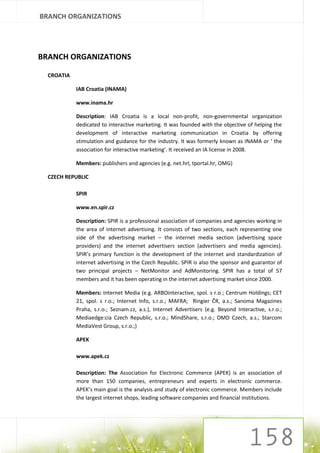 BRANCH ORGANIZATIONS




BRANCH ORGANIZATIONS

  CROATIA

            IAB Croatia (INAMA)

            www.inama.hr

            Description: IAB Croatia is a local non-profit, non-governmental organization
            dedicated to interactive marketing. It was founded with the objective of helping the
            development of interactive marketing communication in Croatia by offering
            stimulation and guidance for the industry. It was formerly known as INAMA or ‘ the
            association for interactive marketing’. It received an IA license in 2008.

            Members: publishers and agencies (e.g. net.hrl, tportal.hr, OMG)

  CZECH REPUBLIC

            SPIR

            www.en.spir.cz

            Description: SPIR is a professional association of companies and agencies working in
            the area of internet advertising. It consists of two sections, each representing one
            side of the advertising market – the internet media section (advertising space
            providers) and the internet advertisers section (advertisers and media agencies).
            SPIR’s primary function is the development of the internet and standardization of
            internet advertising in the Czech Republic. SPIR is also the sponsor and guarantor of
            two principal projects – NetMonitor and AdMonitoring. SPIR has a total of 57
            members and it has been operating in the internet advertising market since 2000.

            Members: Internet Media (e.g. ARBOinteractive, spol. s r.o.; Centrum Holdings; CET
            21, spol. s r.o.; Internet Info, s.r.o.; MAFRA; Ringier ČR, a.s.; Sanoma Magazines
            Praha, s.r.o.; Seznam.cz, a.s.), Internet Advertisers (e.g. Beyond Interactive, s.r.o.;
            Mediaedge:cia Czech Republic, s.r.o.; MindShare, s.r.o.; OMD Czech, a.s.; Starcom
            MediaVest Group, s.r.o.;)

            APEK

            www.apek.cz

            Description: The Association for Electronic Commerce (APEK) is an association of
            more than 150 companies, entrepreneurs and experts in electronic commerce.
            APEK’s main goal is the analysis and study of electronic commerce. Members include
            the largest internet shops, leading software companies and financial institutions.
 