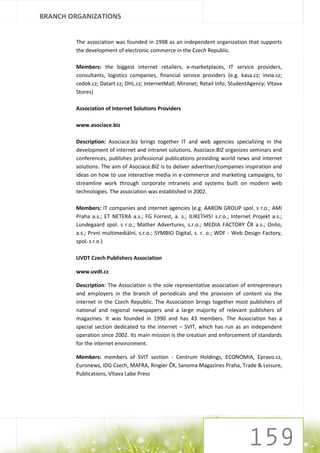 BRANCH ORGANIZATIONS


        The association was founded in 1998 as an independent organization that supports
        the development of electronic commerce in the Czech Republic.

        Members: the biggest internet retailers, e-marketplaces, IT service providers,
        consultants, logistics companies, financial service providers (e.g. kasa.cz; invia.cz;
        cedok.cz; Datart.cz; DHL.cz; InternetMall; Mironet; Retail Info; StudentAgency; Vltava
        Stores)

        Association of Internet Solutions Providers

        www.asociace.biz

        Description: Asociace.biz brings together IT and web agencies specializing in the
        development of internet and intranet solutions. Asociace.BIZ organizes seminars and
        conferences, publishes professional publications providing world news and internet
        solutions. The aim of Asociace.BIZ is to deliver advertiser/companies inspiration and
        ideas on how to use interactive media in e-commerce and marketing campaigns, to
        streamline work through corporate intranets and systems built on modern web
        technologies. The association was established in 2002.

        Members: IT companies and internet agencies (e.g. AARON GROUP spol. s r.o.; AMI
        Praha a.s.; ET NETERA a.s.; FG Forrest, a. s.; ILIKETHIS! s.r.o.; Internet Projekt a.s.;
        Lundegaard spol. s r.o.; Mather Advertures, s.r.o.; MEDIA FACTORY ČR a.s.; Onlio,
        a.s.; První multimediální, s.r.o.; SYMBIO Digital, s. r. o.; WDF - Web Design Factory,
        spol. s r.o.)

        UVDT Czech Publishers Association

        www.uvdt.cz

        Description: The Association is the sole representative association of entrepreneurs
        and employers in the branch of periodicals and the provision of content via the
        internet in the Czech Republic. The Association brings together most publishers of
        national and regional newspapers and a large majority of relevant publishers of
        magazines. It was founded in 1990 and has 43 members. The Association has a
        special section dedicated to the internet – SVIT, which has run as an independent
        operation since 2002. Its main mission is the creation and enforcement of standards
        for the internet environment.

        Members: members of SVIT section - Centrum Holdings, ECONOMIA, Epravo.cz,
        Euronews, IDG Czech, MAFRA, Ringier ČR, Sanoma Magazines Praha, Trade & Leisure,
        Publications, Vltava Labe Press
 