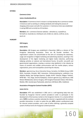 BRANCH ORGANIZATIONS


ESTONIA

          Commerce Union

          www.e-kaubanduseliit.ee

          Description: E-Commerce Union’s mission is to help develop the e-commerce market
          in Estonia as well as working on unifying standards and making the process of
          shopping online easier and safer for customers. E- Commerce Union was established
          in spring 2009 and currently has 10 members.

          Members: all e- commerce Estonian websites - cdmarket.eu, e-poed24.ee,
          farma24.ee, ilusamaks.ee, interbauen.com, kinder.ee, nodi.ee, on24.ee, ox.ee,
          quum.ee

HUNGARY

          IAB Hungary

          www.iab.hu

          Description: IAB Hungary was established in November 2008 as a division of The
          Hungarian Advertising Association. There are 48 founder members. The
          organization’s actions are concentrated on the aims of: increasing the awareness,
          usage and recognition of digital marketing and advertising solutions; assisting in the
          development of the digital marketing and digital media industries; performing
          lobbying activities at national and international forums, for-profit, non-profit and
          governmental organizations; creating a common view (platform) in the industry by
          means of constant and credible communication with the market players, various
          organizations, press and municipalities concerning the industry.

          Members: agencies (e.g. Arcus Interactive Group, Carnation, Est Média Group, EURO
          RSCG, Evomedia, Kirowski, MEC Interaction, Onlinemarketing.hu), publishers (e.g.
          Adaptive Media, Axel Springer,Expressz, Google, M-RTL Televízió, Magyar Telekom,
          MTM-SBS – TV2, Origo, Sanoma Budapest), research agencies (e.g. Adverticum, AGB
          Nielsen Médiakutató, Gemius Hungary, GFK Hungária Piackutató Intézet, HVG Online,
          Medián, NRC, Szonda Ipsos Piackutató), advertisers (CIB Bank, MOL, Vodafone)

          Association of Hungarian Content Providers (MTE)

          www.mte.hu

          Description: MTE was established in 2001 and is a self-regulating body that was
          founded by Hungarian internet content providers in order to participate in the
          development of the business market on the Hungarian internet. It is a clearly defined
          aim of MTE to achieve a position whereby the internet is regulated with the smallest
          possible intervention. In order to realize this aim, MTE created a professional code
          for internet content providers, and a code of ethics defining a generally accepted
          system of ethical norms for Hungarian content provision.
 