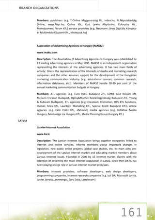 BRANCH ORGANIZATIONS


         Members: publishers (e.g. T-Online Magyarország Rt., Index.hu, Rt.Népszabadság
         Online, www.Napi.hu, Online Kft., Kurt Lewin Alapítvány, Colorplus Kft.,
         Menedzsment Fórum Kft.) service providers (e.g. Neumann János Digitális Könyvtár
         és Multimédia Központ Kht., elintezzuk.hu)



         Association of Advertising Agencies in Hungary (MAKSZ)

         www.maksz.com

         Description: The Association of Advertising Agencies in Hungary was established by
         13 leading advertising agencies in May 1995. MAKSZ is an independent organization
         representing the interests of the advertising agencies. It has two main fields of
         activity. One is the representation of the interests of media and marketing research
         companies and the other assumes support for the development of the Hungarian
         marketing communication industry (e.g. educational courses, common research,
         information databases, etc.). Members of MAKSZ handle 70-80 per cent of the
         annual marketing communication budgets in Hungary.

         Members: ATL agencies (e.g. Euro RSCG Budapest Zrt., LOWE GGK Reklám Kft,
         McCann Erickson Budapest, Ogilvy&Mather Reklámügynökség Budapest Zrt., Young
         & Rubicam Budapest), BTL agencies (e.g. Createam Promotion, HPS BTL Solutions,
         Human Telex Kft., Lauritzen Marketing Kft., Special Event Budapest Kft.), online
         agencies (e.g. Café Click! Kft., eMission) media agencies (e.g. Initiative Media
         Hungary, Mediaedge:cia Hungary Kft., Media Planning Group Hungary Kft.)

LATVIA

         Latvian Internet Association

         www.lia.lv

         Description: The Latvian Internet Association brings together companies linked to
         internet and online services, informs members about important changes in
         legislation, new public online projects, global case studies, etc. Its main aims are:
         development of the Latvian internet market and educating market members about
         various Internet issues. Founded in 2000 by 15 internet market players with the
         intention of becoming the main internet association in Latvia. Since then LIKTA has
         been playing a large role in Latvian internet market processes.

         Members: internet providers, software developers, web design developers,
         programming companies, internet research companies (e.g. Izzi SIA, Microsoft Latvia,
         Latnet Serviss,Latvenergo , Euro Data, Lattelecom)
 
