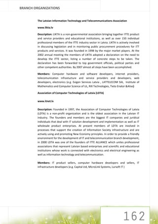 BRANCH ORGANIZATIONS


        The Latvian Information Technology and Telecommunications Association

        www.likta.lv

        Description: LIKTA is a non-governmental association bringing together ITTE product
        and service providers and educational institutions, as well as over 150 individual
        professional members of the ITTE industry sector in Latvia. LIKTA is actively involved
        in discussing legislation and in monitoring public procurement procedures for ITT
        products and services. It was founded in 1998 by the major market players. At the
        2002 annual meeting the members of LIKTA adopted a declaration on the need to
        develop the ITTE sector, listing a number of concrete steps to be taken. The
        declaration has been forwarded to top government officials, political parties and
        other competent authorities. By 2007 almost all steps have been accomplished.

        Members: Computer hardware and software developers, internet providers,
        telecomunication infrastucture and service providers and developers, web
        developers, electronics (e.g. Exigen Services Latvia , LATTELECOM SIA, Institute of
        Mathematics and Computer Science of UL, RIX Technologies, Tieto Enator &Alise)

        Association of Computer Technologies of Latvia (LDTA)

        www.itnet.lv

        Description: Founded in 1997, the Association of Computer Technologies of Latvia
        (LDTA) is a non-profit organization and is the oldest association in the Latvian IT
        industry. The founders and members are the biggest IT companies and juridical
        individuals that deal with IT solution development and implementation as well as IT
        wholesale product enterprises. At present members of LDTA are involved in
        processes that support the creation of Information Society infrastructure and are
        actively using and promoting New Economy principles. In order to provide a friendly
        environment for the development of IT and telecommunication branch development,
        in 2000 LDTA was one of the founders of ITTE ALLIANCE which unites professional
        associations that represent Latvian based enterprises and scientific and educational
        institutions whose work is connected with electronics and electrical engineering as
        well as information technology and telecommunication.

        Members: IT product sellers, computer hardware developers and sellers, IT
        infrastructure developers (e.g. Capital Ltd, MicroLink Systems, Lursoft IT )
 