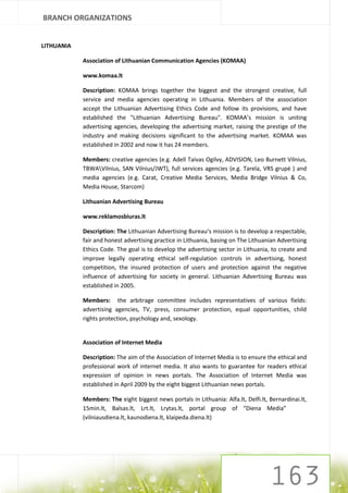 BRANCH ORGANIZATIONS


LITHUANIA

            Association of Lithuanian Communication Agencies (KOMAA)

            www.komaa.lt

            Description: KOMAA brings together the biggest and the strongest creative, full
            service and media agencies operating in Lithuania. Members of the association
            accept the Lithuanian Advertising Ethics Code and follow its provisions, and have
            established the "Lithuanian Advertising Bureau". KOMAA’s mission is uniting
            advertising agencies, developing the advertising market, raising the prestige of the
            industry and making decisions significant to the advertising market. KOMAA was
            established in 2002 and now it has 24 members.

            Members: creative agencies (e.g. Adell Taivas Ogilvy, ADVISION, Leo Burnett Vilnius,
            TBWAVilnius, SAN Vilnius/JWT), full services agencies (e.g. Tarela, VRS grupė ) and
            media agencies (e.g. Carat, Creative Media Services, Media Bridge Vilnius & Co,
            Media House, Starcom)

            Lithuanian Advertising Bureau

            www.reklamosbiuras.lt

            Description: The Lithuanian Advertising Bureau’s mission is to develop a respectable,
            fair and honest advertising practice in Lithuania, basing on The Lithuanian Advertising
            Ethics Code. The goal is to develop the advertising sector in Lithuania, to create and
            improve legally operating ethical self-regulation controls in advertising, honest
            competition, the insured protection of users and protection against the negative
            influence of advertising for society in general. Lithuanian Advertising Bureau was
            established in 2005.

            Members: the arbitrage committee includes representatives of various fields:
            advertising agencies, TV, press, consumer protection, equal opportunities, child
            rights protection, psychology and, sexology.


            Association of Internet Media

            Description: The aim of the Association of Internet Media is to ensure the ethical and
            professional work of internet media. It also wants to guarantee for readers ethical
            expression of opinion in news portals. The Association of Internet Media was
            established in April 2009 by the eight biggest Lithuanian news portals.

            Members: The eight biggest news portals in Lithuania: Alfa.lt, Delfi.lt, Bernardinai.lt,
            15min.lt, Balsas.lt, Lrt.lt, Lrytas.lt, portal group of “Diena Media”
            (vilniausdiena.lt, kaunodiena.lt, klaipeda.diena.lt)
 