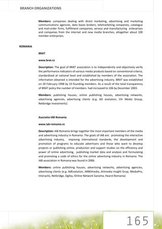 BRANCH ORGANIZATIONS


          Members: companies dealing with direct marketing, advertising and marketing
          communications agencies, data bases brokers, telemarketing companies, catalogue
          and mail-order firms, fulfillment companies, service and manufacturing enterprises
          and companies from the internet and new media branches; altogether about 100
          member enterprises.


ROMANIA

          BRAT

          www.brat.ro

          Description: The goal of BRAT association is to independently and objectively verify
          the performance indicators of various media products based on conventional criteria,
          standardized at national level and established by members of the association. The
          information obtained is intended for the advertising industry. BRAT was established
          on 20 February 1998 by 33 founding members. As a result of the total transparency
          of BRAT policy the number of members had increased to 106 by December 2003.

          Members: publishing houses, online publishing houses, advertising networks,
          advertising agencies, advertising clients (e.g. AD evolution, Clir Media Group,
          Netbridge Investments)



          Asociatia IAB Romania

          www.iab-romania.ro

          Description: IAB Romania brings together the most important members of the media
          and advertising industry in Romania. The goals of IAB are: promoting the interactive
          advertising industry, imposing international standards, the development and
          promotion of programs to educate advertisers and those who want to develop
          projects or publishing online, production and support studies on the efficiency and
          power of online advertising, publishing market data and analysis and formulating
          and promoting a code of ethics for the online advertising industry in Romania. The
          IAB association in Romania was found in 2006.

          Members: online publishing houses, advertising networks, advertising agencies,
          advertising clients (e.g. AdEvolution, ARBOmedia, Artmedia Insight Grup, MediaPro,
          Interactiv, Netbridge, Ogilvy, Online Network Sanoma, Hearst Romania)
 