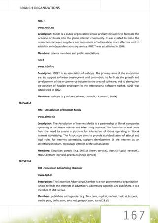 BRANCH ORGANIZATIONS


           ROCIT

           www.rocit.ru

           Description: ROCIT is a public organization whose primary mission is to facilitate the
           inclusion of Russia into the global internet community. It was created to make the
           interaction between suppliers and consumers of information more effective and to
           establish an independent advisory service. ROCIT was established in 1996.

           Members: private members and public associations

           ISDEF

           www.isdef.ru

           Description: ISDEF is an association of e-shops. The primary aims of the association
           are: to support software development and promotion; to facilitate the growth and
           development of the e-commerce industry in the area of software; and to strengthen
           the position of Russian developers in the international software market. ISDEF was
           established in 2002.

           Members: e-shops (e.g.Softkey, Alawar, Umisoft, Elcomsoft, Bitrix)

SLOVAKIA

           AIM – Association of Internet Media

           www.aimsr.sk

           Description: The Association of Internet Media is a partnership of Slovak companies
           operating in the Slovak internet and advertising business. The formation of AIM came
           from the need to create a platform for interaction of those operating in Slovak
           Internet Advertising. The Association aims to provide standardization of ethical and
           legal rules for internet advertising, support development of the internet as an
           advertising medium, encourage internet professionalization.

           Members: Slovakian portals (e.g. SME.sk (news service), Azet.sk (social network),
           Atlas/Centrum (portals), pravda.sk (news service)

SLOVENIA

           SOZ - Slovenian Advertising Chamber

           www.soz.si

           Description: The Slovenian Advertising Chamber is a non-governmental organization
           which defends the interests of advertisers, advertising agencies and publishers. It is a
           member of IAB Europe.

           Members: publishers and agencies (e.g. 24ur.com, najdi.si, siol.net,rtvslo.si, httpool,
           media pool, bolha.com, avto.net, genspot.com, zurnal24.si)
 