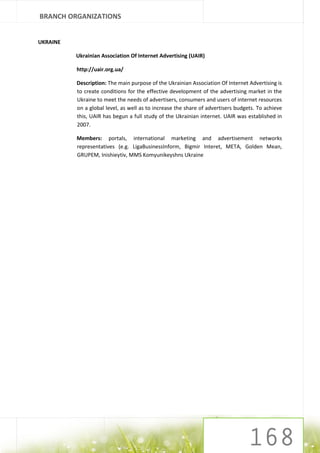 BRANCH ORGANIZATIONS


UKRAINE

          Ukrainian Association Of Internet Advertising (UAIR)

          http://uair.org.ua/

          Description: The main purpose of the Ukrainian Association Of Internet Advertising is
          to create conditions for the effective development of the advertising market in the
          Ukraine to meet the needs of advertisers, consumers and users of internet resources
          on a global level, as well as to increase the share of advertisers budgets. To achieve
          this, UAIR has begun a full study of the Ukrainian internet. UAIR was established in
          2007.

          Members: portals, international marketing and advertisement networks
          representatives (e.g. LigaBusinessInform, Bigmir Interet, META, Golden Mean,
          GRUPEM, Inishieytiv, MMS Komyunikeyshns Ukraine
 