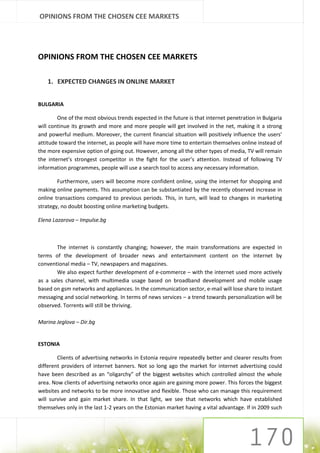OPINIONS FROM THE CHOSEN CEE MARKETS




OPINIONS FROM THE CHOSEN CEE MARKETS

    1. EXPECTED CHANGES IN ONLINE MARKET


BULGARIA

        One of the most obvious trends expected in the future is that internet penetration in Bulgaria
will continue its growth and more and more people will get involved in the net, making it a strong
and powerful medium. Moreover, the current financial situation will positively influence the users’
attitude toward the internet, as people will have more time to entertain themselves online instead of
the more expensive option of going out. However, among all the other types of media, TV will remain
the internet’s strongest competitor in the fight for the user’s attention. Instead of following TV
information programmes, people will use a search tool to access any necessary information.

        Furthermore, users will become more confident online, using the internet for shopping and
making online payments. This assumption can be substantiated by the recently observed increase in
online transactions compared to previous periods. This, in turn, will lead to changes in marketing
strategy, no doubt boosting online marketing budgets.

Elena Lazarova – Impulse.bg



        The internet is constantly changing; however, the main transformations are expected in
terms of the development of broader news and entertainment content on the internet by
conventional media – TV, newspapers and magazines.
        We also expect further development of e-commerce – with the internet used more actively
as a sales channel, with multimedia usage based on broadband development and mobile usage
based on gsm networks and appliances. In the communication sector, e-mail will lose share to instant
messaging and social networking. In terms of news services – a trend towards personalization will be
observed. Torrents will still be thriving.

Marina Jeglova – Dir.bg


ESTONIA

        Clients of advertising networks in Estonia require repeatedly better and clearer results from
different providers of internet banners. Not so long ago the market for internet advertising could
have been described as an “oligarchy” of the biggest websites which controlled almost the whole
area. Now clients of advertising networks once again are gaining more power. This forces the biggest
websites and networks to be more innovative and flexible. Those who can manage this requirement
will survive and gain market share. In that light, we see that networks which have established
themselves only in the last 1-2 years on the Estonian market having a vital advantage. If in 2009 such
 
