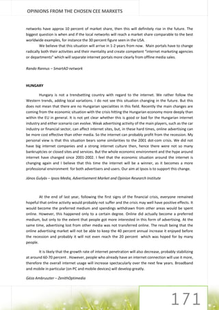 OPINIONS FROM THE CHOSEN CEE MARKETS


networks have approx 10 percent of market share, then this will definitely rise in the future. The
biggest question is when and if the local networks will reach a market share comparable to the best
worldwide examples, for instance the 30 percent figure seen in the USA.
         We believe that this situation will arrive in 1-2 years from now. Main portals have to change
radically both their activities and their mentality and create competent “internet marketing agencies
or departments” which will separate internet portals more clearly from offline media sales.

Rando Rannus – SmartAD network



HUNGARY

        Hungary is not a trendsetting country with regard to the internet. We rather follow the
Western trends, adding local variations. I do not see this situation changing in the future. But this
does not mean that there are no Hungarian specialities in this field. Recently the main changes are
coming from the economic situation with the crisis hitting the Hungarian economy more deeply than
within the EU in general. It is not yet clear whether this is good or bad for the Hungarian internet
industry and either scenario can evolve. Weak advertising activity of the main players, such as the car
industry or financial sector, can affect internet sites, but, in these hard times, online advertising can
be more cost effective than other media. So the internet can probably profit from the recession. My
personal view is that this situation bears some similarities to the 2001 dot-com crisis. We did not
have big internet companies and a strong internet culture then, hence there were not so many
bankruptcies or closed sites and services. But the whole economic environment and the hype around
internet have changed since 2001-2002. I feel that the economic situation around the internet is
changing again and I believe that this time the internet will be a winner, as it becomes a more
professional environment for both advertisers and users. Our aim at Ipsos is to support this change.

János Gulyás – Ipsos Media, Advertisement Market and Opinion Research Institute



        At the end of last year, following the first signs of the financial crisis, everyone remained
hopeful that online activity would probably not suffer and the crisis may well have positive effects. It
would become the preferred medium and spendings withdrawn from other areas would be spent
online. However, this happened only to a certain degree. Online did actually become a preferred
medium, but only to the extent that people got more interested in this form of advertising. At the
same time, advertising lost from other media was not transferred online. The result being that the
online advertising market will not be able to keep the 40 percent annual increase it enjoyed before
the recession and probably it will not even reach the 20 percent which was hoped for by many
people.

        It is likely that the growth rate of internet penetration will also decrease, probably stabilizing
at around 60-70 percent . However, people who already have an internet connection will use it more,
therefore the overall internet usage will increase spectacularly over the next few years. Broadband
and mobile in particular (on PC and mobile devices) will develop greatly.

Géza Ambruszter – ZenithOptimedia
 