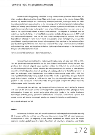 OPINIONS FROM THE CHOSEN CEE MARKETS




         Thanks to constantly growing bandwidth (dial-up connection has practically disappeared , its
share now below 2 percent , while almost 70 percent of users connect to the internet through ADSL
or cable tv), web technologies are continuously developing and video, flash applications and other
innovative solutions are expanding. Due to the increasing online 'advertising noise', marketers have
to find and develop special and ever more innovative solutions to get noticed. Moreover, ad-blocking
applications are another major challenge they have to face. Neither advertisers nor users have so far
used all the opportunities offered by Web 2.0 technologies. This segment is therefore likely to
experience significant changes in terms of both innovations and advertising revenues. In 2009 small
and medium-sized advertisers have started using online campaigns in great numbers. This growth
has not been reflected in overall market trends because some larger market players, who used to
spend heavily on online advertising, temporarily suspended their spending at the beginning of the
year due to the global financial crisis. However, we expect these larger advertisers to return to the
online advertising sector and therefore we believe that growth forecasts given at the beginning of
the year will not be too hard to meet.

Tamás Kocsis and Géza Palocsay – Sanoma Budapest Zrt.



         I believe that, in contrast to other mediums, online adspending will grow from 2008 to 2009.
This will result in the internet becoming the 3rd most powerful mediumafter TV and the press. We
predicted that internet adspend would overtake outdoor in 2010, but the credit crunch has
accelerated this process and internet spending will most probably outrun outdoor in 2009 and not
return from the third position. Internet spending will probably get close to that of the press in 4-5
years but, as Hungary is very TV-orientated, that market still seems to be unreachable. I think that
with regard to the total adspending budget, there will be about a 15 percent cut this year that will
result in the internet reaching a 13-15 percent slice from the adspending cake. Moreover, the
position of sales houses and ad networks will be stronger in 2009, and probably affiliate networks
will also appear on the Hungarian market.

        I do not think there will be a big change in popular content and search and social network
web sites will still remain very popular and most probably video solutions will be getting ever more
widespread on branded sites as well as in online advertising, thanks to the rapidly developing
technologies and the growing penetration of broadband connections. Furthermore, I predict that
mobile internet will become increasingly popular, not only on PCs but also on mobile devices.

Péter Novák –Kirowski and IAB



LATVIA

       The increase in internet users will become slower with internet penetration maybe reaching
60-65 percent within the next few years. The advertising market during 2009 will record a decrease
in comparison to 2008. The beginning of any upward movement will depend upon the overall
economic situation, globally as well as locally. Advertisers will naturally be categorized according to
 