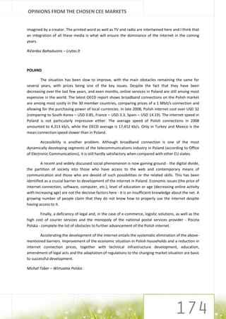 OPINIONS FROM THE CHOSEN CEE MARKETS


imagined by a creator. The printed word as well as TV and radio are intertwined here and I think that
an integration of all these media is what will ensure the dominance of the internet in the coming
years.

Ričardas Baltaduonis – Lrytas.lt



POLAND

        The situation has been slow to improve, with the main obstacles remaining the same for
several years, with prices being one of the key issues. Despite the fact that they have been
decreasing over the last few years, and even months, online services in Poland are still among most
expensive in the world. The latest OECD report shows broadband connections on the Polish market
are among most costly in the 30 member countries, comparing prices of a 1 Mbit/s connection and
allowing for the purchasing power of local currencies. In late 2008, Polish internet cost over USD 32
(comparing to South Korea – USD 0.85, France – USD 3.3, Spain – USD 14.19). The internet speed in
Poland is not particularly impressive either. The average speed of Polish connections in 2008
amounted to 4,313 kb/s, while the OECD average is 17,412 kb/s. Only in Turkey and Mexico is the
mean connection speed slower than in Poland.

         Accessibility is another problem. Although broadband connection is one of the most
dynamically developing segments of the telecommunications industry in Poland (according to Office
of Electronic Communications), it is still hardly satisfactory when compared with other EU states.

         A recent and widely discussed social phenomenon is now gaining ground - the digital divide,
the partition of society into those who have access to the web and contemporary means of
communication and those who are devoid of such possibilities or the related skills. This has been
identified as a crucial barrier to development of the internet in Poland. Economic issues (the price of
internet connection, software, computer, etc.), level of education or age (decreasing online activity
with increasing age) are not the decisive factors here - it is an insufficient knowledge about the net. A
growing number of people claim that they do not know how to properly use the internet despite
having access to it.

        Finally, a deficiency of legal and, in the case of e-commerce, logistic solutions, as well as the
high cost of courier services and the monopoly of the national postal services provider - Poczta
Polska - complete the list of obstacles to further advancement of the Polish internet.

        Accelerating the development of the internet entails the systematic elimination of the above-
mentioned barriers. Improvement of the economic situation in Polish households and a reduction in
internet connection prices, together with technical infrastructure development, education,
amendment of legal acts and the adaptation of regulations to the changing market situation are basic
to successful development.

Michał Tober – Wirtualna Polska
 