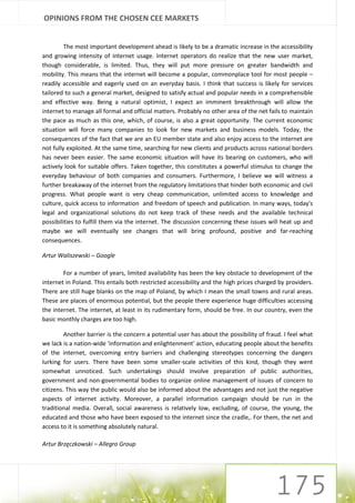 OPINIONS FROM THE CHOSEN CEE MARKETS


         The most important development ahead is likely to be a dramatic increase in the accessibility
and growing intensity of internet usage. Internet operators do realize that the new user market,
though considerable, is limited. Thus, they will put more pressure on greater bandwidth and
mobility. This means that the internet will become a popular, commonplace tool for most people –
readily accessible and eagerly used on an everyday basis. I think that success is likely for services
tailored to such a general market, designed to satisfy actual and popular needs in a comprehensible
and effective way. Being a natural optimist, I expect an imminent breakthrough will allow the
internet to manage all formal and official matters. Probably no other area of the net fails to maintain
the pace as much as this one, which, of course, is also a great opportunity. The current economic
situation will force many companies to look for new markets and business models. Today, the
consequences of the fact that we are an EU member state and also enjoy access to the internet are
not fully exploited. At the same time, searching for new clients and products across national borders
has never been easier. The same economic situation will have its bearing on customers, who will
actively look for suitable offers. Taken together, this constitutes a powerful stimulus to change the
everyday behaviour of both companies and consumers. Furthermore, I believe we will witness a
further breakaway of the internet from the regulatory limitations that hinder both economic and civil
progress. What people want is very cheap communication, unlimited access to knowledge and
culture, quick access to information and freedom of speech and publication. In many ways, today's
legal and organizational solutions do not keep track of these needs and the available technical
possibilities to fulfill them via the internet. The discussion concerning these issues will heat up and
maybe we will eventually see changes that will bring profound, positive and far-reaching
consequences.

Artur Waliszewski – Google

        For a number of years, limited availability has been the key obstacle to development of the
internet in Poland. This entails both restricted accessibility and the high prices charged by providers.
There are still huge blanks on the map of Poland, by which I mean the small towns and rural areas.
These are places of enormous potential, but the people there experience huge difficulties accessing
the internet. The internet, at least in its rudimentary form, should be free. In our country, even the
basic monthly charges are too high.

         Another barrier is the concern a potential user has about the possibility of fraud. I feel what
we lack is a nation-wide ‘information and enlightenment’ action, educating people about the benefits
of the internet, overcoming entry barriers and challenging stereotypes concerning the dangers
lurking for users. There have been some smaller-scale activities of this kind, though they went
somewhat unnoticed. Such undertakings should involve preparation of public authorities,
government and non-governmental bodies to organize online management of issues of concern to
citizens. This way the public would also be informed about the advantages and not just the negative
aspects of internet activity. Moreover, a parallel information campaign should be run in the
traditional media. Overall, social awareness is relatively low, excluding, of course, the young, the
educated and those who have been exposed to the internet since the cradle,. For them, the net and
access to it is something absolutely natural.

Artur Brzęczkowski – Allegro Group
 