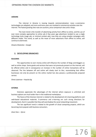 OPINIONS FROM THE CHOSEN CEE MARKETS




UKRAINE


           The internet in Ukraine is moving towards commercialization: more e-commerce
technologies are adopted, and more and more users are involved in commercial activities over the
internet. The fastest growing sites now are auctions, price comparison sites and e-shops.

          The main trend is the transfer of advertising activity from offline to online, and the use of
ever more complex approaches to online ads A few years ago advertisers tended to use a single
technology (only image ads, or minimal context ads), now they are using complex campaigns with
different media. This trend, as well as the move of more advertisers from offline to online, will
continue to dominate.

Dmytro Sholomko – Google



    2. DEVELOPING BRANCHES

BULGARIA

         The opportunities to earn money online will influence the number of blogs and bloggers as
well as online shops. Some goods and services that were not previously present on the internet, will
be offered online and in consequence an increase in the number of online transactions will be
observed. The line between off and online will slowly start to blur, necessitating that offline
businesses not only be present on the online market but also possess a professionally prepared
service.

Elena Lazarova – Impulse.bg



ESTONIA

       Estonians appreciate the advantages of the internet where exposure is unlimited and
business options are much wider than in the traditional marketplace.
       The future of the Estonian internet is related to the development of e-learning platforms and
web-based educational materials. E-commerce and e-learning are such strong directions for
development, that it is possible that they will overshadow the social networking movement.
       The last significant trend is related to the growth of cloud computing projects, which are
becoming more popular with business consumers.

Aivar Ilves – Epl.ee




                                                                                        176
 