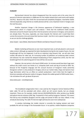 OPINIONS FROM THE CHOSEN CEE MARKETS


HUNGARY

        Narrow-band internet has almost disappeared from the country and at the same time 23
percent of internet subscriptions in 2008 were for the mobile network (but used mainly with laptops
and PCs). Based on this data I think the narrow-band will completely disappear, meanwhile mobile
internet (especially using internet on mobile phones) will be a very important trend in Hungary over
the next few years.

         Another important change is the timorous appearance of behavioral targeting, a new
phenomenon which it is hoped users will endorse. I think that the traditional media (mainly
televisions and print) should improve their internet presence and services in Hungary; some pioneers
are already there. The press, especially, can move towards the internet and it could help them
survive the economic crisis and renew their business model – but this is not a special Hungarian story
as we can see this challenge globally.

János Gulyás – Ipsos Media, Advertisement Market and Opinion Research Institute



        Mobile marketing will become an ever more important tool, as will ads placed in and around
video content. Although we expected the latter development during the last couple of years, the real
breaktrough still has not happened. It will be an important step forward, that we will soon have
unified, IAB advice for video ads. An increasing number of publishers are producing video content
and televison has also started the delayed broadcasting of their programmes online, but the real
breaktrough from the advertising point of view still has not occured.

        However, the real winner is the Search (SEM) sector. Its increase would have been huge even
without the credit crunch, but thanks to it, companies both small and big all turned to SEM. Yet,
because of the Hungarian language and the unusual structure of Hungarian media ownership
(Hungarian content is only produced in Hungary and on our market Index, Origo and Sanoma have
huge domination which has an effect on content production) I don’t think that the English or
American examples will become reality in Hungary. Despite the sudden growth of SEM market share ,
I do not believe this will go above 50 percent.

Géza Ambruszter – ZenithOptimedia




         The broadband categorization that is now used by the Hungarian Central Statistical Office
(xdsl, cable TV) will be extended with others, which we still cannot classify, but are already
important. These are, for example, mobile internet (3G/HSDPA/HSUPA), other wireless (e.g. WLAN)
and optical internet solutions (LAN, Digi, Tvnetwork) or that used by Hungarian Telekom). This means
that dial-up may completely disappear and the usage and spread of ADSL can stop; indeed, it may
already be decreasing. The cable TV internet might well become even more widespread.

        In wireless technology the mobile internet is currently the leading solution and most
probably this will not change in the foreseeable future. In my opinion, mobile telephone companies
 