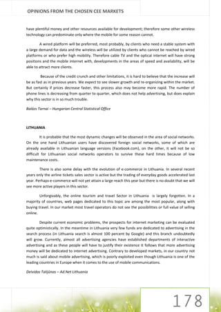 OPINIONS FROM THE CHOSEN CEE MARKETS


have plentiful money and other resources available for development; therefore some other wireless
technology can predominate only where the mobile for some reason cannot.

        A wired platform will be preferred, most probably, by clients who need a stable system with
a large demand for data and the wireless will be utilized by clients who cannot be reached by wired
platforms or who prefer high mobility. Therefore cable TV and the optical internet will have strong
positions and the mobile internet with, developments in the areas of speed and availability, will be
able to attract more clients.

         Because of the credit crunch and other limitations, it is hard to believe that the increase will
be as fast as in previous years. We expect to see slower growth and re-organizing within the market.
But certainly if prices decrease faster, this process also may become more rapid. The number of
phone lines is decreasing from quarter to quarter, which does not help advertising, but does explain
why this sector is in so much trouble.

Balázs Tarnai – Hungarian Central Statistical Office



LITHUANIA

         It is probable that the most dynamic changes will be observed in the area of social networks.
On the one hand Lithuanian users have discovered foreign social networks, some of which are
already available in Lithuanian language versions (Facebook.com), on the other, it will not be so
difficult for Lithuanian social networks operators to survive these hard times because of low
maintenance costs.

        There is also some delay with the evolution of e-commerce in Lithuania. In several recent
years only the airline tickets sales sector is active but the trading of everyday goods accelerated last
year. Perhaps e-commerce will not yet attain a large reach this year but there is no doubt that we will
see more active players in this sector.

        Unforgivably, the online tourism and travel Sector in Lithuania is largely forgotten. In a
majority of countries, web pages dedicated to this topic are among the most popular, along with
buying travel. In our market most travel operators do not see the possibilities or full value of selling
online.

        Despite current economic problems, the prospects for internet marketing can be evaluated
quite optimistically. In the meantime in Lithuania very few funds are dedicated to advertising in the
search process (in Lithuania search is almost 100 percent by Google) and this branch undoubtedly
will grow. Currently, almost all advertising agencies have established departments of interactive
advertising and as these people will have to justify their existence it follows that more advertising
money will be dedicated to internet advertising. Contrary to developed markets, in our country not
much is said about mobile advertising, which is poorly exploited even though Lithuania is one of the
leading countries in Europe when it comes to the use of mobile communications.

Deividas Talijūnas – Ad.Net Lithuania
 