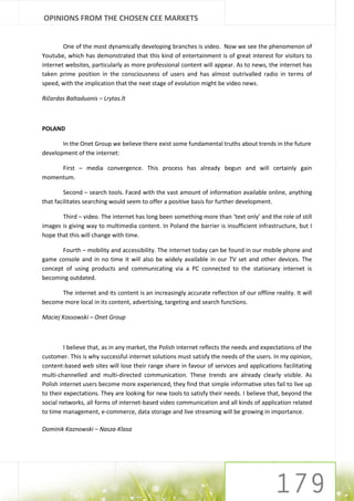 OPINIONS FROM THE CHOSEN CEE MARKETS


        One of the most dynamically developing branches is video. Now we see the phenomenon of
Youtube, which has demonstrated that this kind of entertainment is of great interest for visitors to
internet websites, particularly as more professional content will appear. As to news, the internet has
taken prime position in the consciousness of users and has almost outrivalled radio in terms of
speed, with the implication that the next stage of evolution might be video news.

Ričardas Baltaduonis – Lrytas.lt



POLAND

       In the Onet Group we believe there exist some fundamental truths about trends in the future
development of the internet:

     First – media convergence. This process has already begun and will certainly gain
momentum.

        Second – search tools. Faced with the vast amount of information available online, anything
that facilitates searching would seem to offer a positive basis for further development.

       Third – video. The internet has long been something more than ‘text only’ and the role of still
images is giving way to multimedia content. In Poland the barrier is insufficient infrastructure, but I
hope that this will change with time.

       Fourth – mobility and accessibility. The internet today can be found in our mobile phone and
game console and in no time it will also be widely available in our TV set and other devices. The
concept of using products and communicating via a PC connected to the stationary internet is
becoming outdated.

      The internet and its content is an increasingly accurate reflection of our offline reality. It will
become more local in its content, advertising, targeting and search functions.

Maciej Kossowski – Onet Group



         I believe that, as in any market, the Polish internet reflects the needs and expectations of the
customer. This is why successful internet solutions must satisfy the needs of the users. In my opinion,
content-based web sites will lose their range share in favour of services and applications facilitating
multi-channelled and multi-directed communication. These trends are already clearly visible. As
Polish internet users become more experienced, they find that simple informative sites fail to live up
to their expectations. They are looking for new tools to satisfy their needs. I believe that, beyond the
social networks, all forms of internet-based video communication and all kinds of application related
to time management, e-commerce, data storage and live streaming will be growing in importance.

Dominik Kaznowski – Nasza-Klasa
 