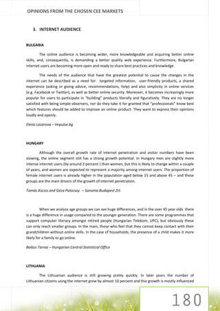 OPINIONS FROM THE CHOSEN CEE MARKETS


    3. INTERNET AUDIENCE


BULGARIA

         The online audience is becoming wider, more knowledgeable and acquiring better online
skills, and, consequently, is demanding a better quality web experience. Furthermore, Bulgarian
internet users are becoming more open and ready to share best practices and knowledge.

         The needs of the audience that have the greatest potential to cause the changes in the
internet can be described as a need for: targeted information, user-friendly products, a shared
experience (asking or giving advice, recommendations, help) and also simplicity in online services
(e.g. Facebook or Twitter), as well as better online security. Moreover, it becomes increasingly more
popular for users to participate in “building” products literally and figuratively. They are no longer
satisfied with being simple observers, nor do they take it for granted that “professionals” know best
which features should be added to improve an online product. They want to express their opinions
loudly and openly.

Elena Lazarova – Impulse.bg



HUNGARY

        Although the overall growth rate of internet penetration and visitor numbers have been
slowing, the online segment still has a strong growth potential. In Hungary men are slightly more
intense internet users (by around 2 percent ) than women, but this is likely to change within a couple
of years, and women are expected to represent a majority among internet users. The proportion of
female internet users is already higher in the population aged below 15 and above 45 – and these
groups are the main drivers of the growth of internet penetration.

Tamás Kocsis and Géza Palocsay – Sanoma Budapest Zrt.



         When we analyze age groups we can see huge differences, and in the over 45 year olds there
is a huge difference in usage compared to the younger generation. There are some programmes that
support computer literacy amongst retired people (Hungarian Telekom, UPC), but obviously these
can only reach smaller groups. In the main, those who feel that they cannot keep contact with their
grandchildren without online skills. In the case of households, the presence of a child makes it more
likely for a family to go online.

Balázs Tarnai – Hungarian Central Statistical Office



LITHUANIA

        The Lithuanian audience is still growing pretty quickly. In later years the number of
Lithuanian citizens using the internet grew by almost 10 percent and this growth is mostly influenced
 