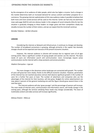 OPINIONS FROM THE CHOSEN CEE MARKETS


by the emergence of an audience of older people, which also has higher a income. Such a change in
the market determines both an increased demand for serious content and better prospects for e-
commerce. The growing internet sophistication of this new audience makes it possible to believe that
both more and more varied services will be used on the internet. Earlier we had only one dominant
news web page (Delfi.lt) and one obvious leader in the category of social networks (One.lt), but the
situation is gradually changing as these leaders no longer grow and their competitors slowly but
steadily increase the number of their visitors, and we can expect that this trend will continue.

Deividas Talijūnas – Ad.Net Lithuania



UKRAINE


       Considering the internet as Network and Infrastructure, it continues to change and develop.
The number of broadband connections is growing, although primarily in the capital. But dramatic
changes should not be expected soon because of the present economic situation.

       However, the internet audience in Ukraine will increase due to regional users of all ages
coming online. Now a significant number of young people and women use the internet. The basic
needs of users are information search and communication. Users increasingly require active
communication via the internet with e-shop assistants and service providers.

Vladimir Chernyshov – Liga.net


        The main changes in the Ukrainian online landscape are connected with growth. The number
of users will grow but more slowly, thanks to the difficult economic situation. However, penetration
of the internet has not reached saturation and we shall observe significant growth in the number of
users for a further five years at least. The number of advertisers and companies who use the
advantages of the internet for their business, will also grow. Budgets for online advertisement are
now about 2 percent of the general marketing-mix and this figure should grow several times in the
next few years.
           The internet audience will also ‘grow younger’ and the percentage of women will increase.
The main needs of internet users, communication and information search, will hardly change in the
coming years, although the services satisfying these needs may change considerably. The share of
multimedia content and video services will increase significantly.


Aleksey Chuksin – Meta.ua
 