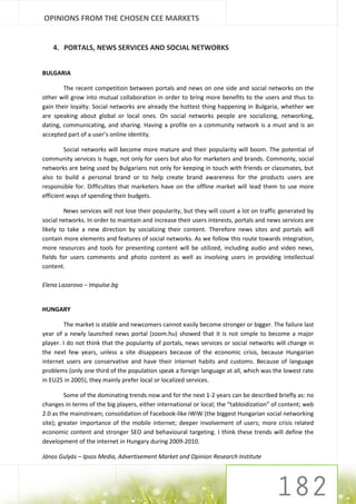 OPINIONS FROM THE CHOSEN CEE MARKETS


    4. PORTALS, NEWS SERVICES AND SOCIAL NETWORKS


BULGARIA

        The recent competition between portals and news on one side and social networks on the
other will grow into mutual collaboration in order to bring more benefits to the users and thus to
gain their loyalty. Social networks are already the hottest thing happening in Bulgaria, whether we
are speaking about global or local ones. On social networks people are socializing, networking,
dating, communicating, and sharing. Having a profile on a community network is a must and is an
accepted part of a user’s online identity.

         Social networks will become more mature and their popularity will boom. The potential of
community services is huge, not only for users but also for marketers and brands. Commonly, social
networks are being used by Bulgarians not only for keeping in touch with friends or classmates, but
also to build a personal brand or to help create brand awareness for the products users are
responsible for. Difficulties that marketers have on the offline market will lead them to use more
efficient ways of spending their budgets.

         News services will not lose their popularity, but they will count a lot on traffic generated by
social networks. In order to maintain and increase their users interests, portals and news services are
likely to take a new direction by socializing their content. Therefore news sites and portals will
contain more elements and features of social networks. As we follow this route towards integration,
more resources and tools for presenting content will be utilized, including audio and video news,
fields for users comments and photo content as well as involving users in providing intellectual
content.

Elena Lazarova – Impulse.bg


HUNGARY

        The market is stable and newcomers cannot easily become stronger or bigger. The failure last
year of a newly launched news portal (zoom.hu) showed that it is not simple to become a major
player. I do not think that the popularity of portals, news services or social networks will change in
the next few years, unless a site disappears because of the economic crisis, because Hungarian
internet users are conservative and have their internet habits and customs. Because of language
problems (only one third of the population speak a foreign language at all, which was the lowest rate
in EU25 in 2005), they mainly prefer local or localized services.

         Some of the dominating trends now and for the next 1-2 years can be described briefly as: no
changes in terms of the big players, either international or local; the “tabloidization” of content; web
2.0 as the mainstream; consolidation of Facebook-like iWiW (the biggest Hungarian social networking
site); greater importance of the mobile internet; deeper involvement of users; more crisis related
economic content and stronger SEO and behavioural targeting. I think these trends will define the
development of the internet in Hungary during 2009-2010.

János Gulyás – Ipsos Media, Advertisement Market and Opinion Research Institute
 