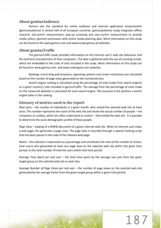About gemiusAudience
        Gemius sets the standard for online audience and internet application measurement
(gemiusAudience) in almost half of all European countries. gemiusAudience study integrates offline
research, site-centric measurement, pop-up surveying and user-centric measurement to provide
media sellers, planners and buyers with online media planning data. More information on this study
can be found on the www.gemius.com and www.audyt.gemius.pl websites.

About gemiusTraffic
        The gemiusTraffic study provides information on the internet user’s web site behaviour and
the technical characteristics of their computers. The data is gathered with the use of counting scripts,
which are embedded in the code of sites included in the study. More information on this study can
be found on www.gemius.com and www.rankingcee.com websites.

        Rankings concerning web browsers, operating systems and screen resolutions are calculated
based on the number of page views generated on the monitored sites.
        Search engine ranking is calculated using the percentage of visits made from search engines
on a given country’s sites included in gemiusTraffic. The average from the percentage of visits made
on the measured websites is calculated for each search engine. The outcome is the position a search
engine takes in the ranking.

Glossary of metrics used in the report
Real users – the number of individuals in a given month, who visited the selected web site at least
once. This number represents the reach of the web site and shows the actual number of people – not
computers or cookies, which are often understand as visitors – that visited the web site. It is possible
to determine the socio-demographic profile of these people.

Page View – loading of a WWW document of a given internet web site. When an internet user views
a web page, this generates a page view. The page view is recorded through a special tracking script
that has been placed in the code of the relevant web page.

Reach – the indicator is expressed as a percentage and constitutes the ratio of the number of visitors
(real users) who generated at least one page view on the selected web site within the given time
period, to the total number of Internet users within that time period.

Average Time Spent per real user – the total time spent by the average real user from the given
target group on the selected web site or web sites.

Average Number of Page Views per real user – the number of page views on the selected web site
generated by the average Visitor from the given target group within a given time period.
 