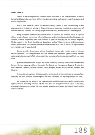 ABOUT GEMIUS

        Gemius is the leading research company and a forerunner in the field of internet studies in
Central and Eastern Europe. Since 1999, it has been providing professional research, analytics and
consultancy services.

        With a firm stand in Central and Eastern Europe, Gemius is now concentrating on the
development of its business activity in Western European countries, conducting measurement of
online audience in Denmark and setting up operations in Austria, Norway and the United Kingdom.

         Being aware that professional customer service is essential, the company opens its regional
offices for each foreign market and offers full business and technical support in local languages. In
addition, Gemius cooperates with such partners as Ipsos in Hungary and the United Kingdom,
Mediaresearch in the Czech Republic and Slovakia as well as Valicon in Bosnia and Herzegovina,
Croatia and Slovenia. The company adheres strictly to the ESOMAR code of practice that governs the
way market research is conducted.

       Gemius provides brand name clients throughout Europe with a wide range of internet
research products. The company offers data on internet user behaviour (gemiusTraffic), internet
audience profiles (gemiusProfile), online advertising campaign effectiveness (gemiusEffect) and much
more.

       gemiusAudience research study is the online advertising currency across Central and Eastern
Europe. Gemius regularly publishes its results for: Bosnia and Herzegovina, Bulgaria, Croatia, the
Czech Republic, Denmark, Estonia, Lithuania, Latvia, Hungary, Poland, Russia, Slovakia, Slovenia, and
Ukraine.

      An interdisciplinary team of highly qualified professionals is the most important asset of our
company. We pride ourselves on working with the most passionate and inquiring minds in the field.

        We believe that the results of our measurements enable entrepreneurs and organisations to
optimise their e-marketing solutions. At the same time we bring the medium closer to its users,
providing information concerning the most popular web sites, their usage and other trends from the
internet industry.
 