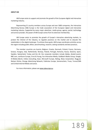 ABOUT IAB


       IAB Europe exists to support and promote the growth of the European digital and interactive
marketing industry.

        Representing 21 country members across Europe and over 5000 companies, the Interactive
Advertising Bureau (IAB) Europe is the trade association of the European digital and interactive
marketing industry. Supported by every major advertiser, media group, agency, portal, technology
and service provider, the power of IAB Europe comes from its extensive membership.

        IAB Europe exists to promote the growth of Europe’s interactive advertising markets, to
protect the interest of the industry, to regulate practices on the market and to educate the
stakeholders in the digital landscape. To achieve these goals, IAB Europe coordinates activities across
the region including public affairs, benchmarking, research, setting standards and best practices.

        The member countries are Austria, Belgium, Croatia, Denmark, Finland, France, Germany,
Greece, Hungary, Italy, Netherlands, Norway, Poland, Portugal, Romania, Russia, Slovenia, Spain,
Sweden, Switzerland, Turkey and the UK. Our corporate members include Adobe, Alcatel-Lucent,
BBC.com, comScore Europe, Ernst & Young, Fox Interactive Media, Goldbach Media Group, Google,
Hi-Media-AdLink, InSites Consulting, Koan, Microsoft Europe, Netlog, News Corporation, Nugg.ad,
Nielsen Online, Orange Advertising Network, Publicitas Europe, Sonnenschein, Truvo, Turner/CNN
and United Internet Media and zanox.

        For more information, please see www.iabeurope.eu
 
