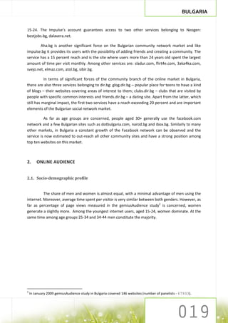 BULGARIA


15-24. The Impulse’s account guarantees access to two other services belonging to Neogen:
bestjobs.bg, dalavera.net.

        Aha.bg is another significant force on the Bulgarian community network market and like
impulse.bg it provides its users with the possibility of adding friends and creating a community. The
service has a 15 percent reach and is the site where users more than 24 years old spent the largest
amount of time per visit monthly. Among other services are: sladur.com, flirt4e.com, 3aka4ka.com,
svejo.net, elmaz.com, atol.bg, sibir.bg.

           In terms of significant forces of the community branch of the online market in Bulgaria,
there are also three services belonging to dir.bg: glog.dir.bg – popular place for teens to have a kind
of blogs – their websites covering areas of interest to them; clubs.dir.bg – clubs that are visited by
people with specific common interests and friends.dir.bg – a dating site. Apart from the latter, which
still has marginal impact, the first two services have a reach exceeding 20 percent and are important
elements of the Bulgarian social network market.

          As far as age groups are concerned, people aged 30+ generally use the facebook.com
network and a few Bulgarian sites such as dotbulgaria.com, narod.bg and ibox.bg. Similarly to many
other markets, in Bulgaria a constant growth of the Facebook network can be observed and the
service is now estimated to out-reach all other community sites and have a strong position among
top ten websites on this market.



2.      ONLINE AUDIENCE


2.1. Socio-demographic profile


          The share of men and women is almost equal, with a minimal advantage of men using the
internet. Moreover, average time spent per visitor is very similar between both genders. However, as
far as percentage of page views measured in the gemiusAudience study2 is concerned, women
generate a slightly more. Among the youngest internet users, aged 15-24, women dominate. At the
same time among age groups 25-34 and 34-44 men constitute the majority.




2
    In January 2009 gemiusAudience study in Bulgaria covered 146 websites (number of panelists - 67933).
 