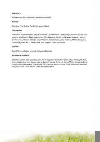 Counselors:

Alain Heureux, Filip Pieczyoski, Jarosław Sobolewski

Authors:

Michalina Pelc, Bartosz Wardzioski, Marcin Dukat

Contributors:

Tamás Ács, Vesselin Angelov, Olga Brzozowska, Catalin Emilian, Tomáš Gregor, Vladimir Houba, Vlad
Ionescu, Ľuboš Ivanič , Akvile Jurgelaityte, Vibor Kalogjera, Natalia Królikowska, Alexander Levshin,
Dmytro Lysiuk, Mikuláš Németh, Gregor Nišavič , Toms Panders, Jolita Reidman, Marina Solovyeva,
Toomas Tepomes, Asta Tubeleviciute, Judit Volgyesi, Tanya Yordanova

Support:

Dawid Fillmann, Łukasz Urbaoski, Katarzyna Zagórska

With special thanks to:

Géza Ambruszter, Ričardas Baltaduonis, Artur Brzęczkowski, Vladimir Chernyshov, Aleksey Chuksin,
János Gulyás, Aivar Ilves, Marina Jeglova, Dominik Kaznowski, Tamás Kocsis, Maciej Kossowski, Elena
Lazarova, Lauris Lietavietis, Péter Novák, Géza Palocsay, Rando Rannus, Dmytro Sholomko, Deividas
Talijūnas, Balázs Tarnai, Michał Tober, Artur Waliszewski
 