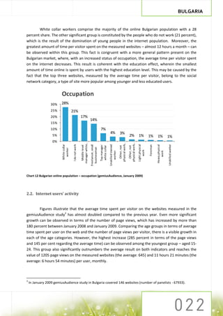 BULGARIA


        White collar workers comprise the majority of the online Bulgarian population with a 28
percent share. The other significant group is constituted by the people who do not work (21 percent),
which is the result of the domination of young people in the internet population. Moreover, the
greatest amount of time per visitor spent on the measured websites – almost 12 hours a month – can
be observed within this group. This fact is congruent with a more general pattern present on the
Bulgarian market, where, with an increased status of occupation, the average time per visitor spent
on the internet decreases. This result is coherent with the education effect, wherein the smallest
amount of time online is spent by users with the highest education level. This may be caused by the
fact that the top three websites, measured by the average time per visitor, belong to the social
network category, a type of site more popular among younger and less educated users.


                         Occupation
                  30%    28%
                  25%                   21%
                  20%                                    17%
                                                                          14%
                  15%
                  10%                                                                          7%
                                                                                                               4%                  3%
                   5%                                                                                                                               2%               1%              1%         1%              1%
                   0%
                                                                                                                                  physical work…


                                                                                                                                                   physical work…
                                                         manager white…




                                                                                                                                                                    Light physical
                         White collar


                                         I do not work




                                                                                                                                                                                                                Unskilled worker
                                                                                                              Unskilled trained




                                                                                                                                                                                               Heavy physical
                                                                          Freelancer, small




                                                                                                                                                                                     Foreman
                                                                                              Top manager
                                                          Middle level




                                                                                               white collar



                                                                                                                                    Other, not


                                                                                                                                                     Other, not
                                                                            businessman
                          worker




                                                                                                                                                                        work




                                                                                                                                                                                                   work
                                                                                                                  worker




Chart 12 Bulgarian online population – occupation (gemiusAudience, January 2009)




2.2. Internet users’ activity


        Figures illustrate that the average time spent per visitor on the websites measured in the
gemiusAudience study3 has almost doubled compared to the previous year. Even more significant
growth can be observed in terms of the number of page views, which has increased by more than
180 percent between January 2008 and January 2009. Comparing the age groups in terms of average
time spent per user on the web and the number of page views per visitor, there is a visible growth in
each of the age categories. However, the highest increase (285 percent in terms of the page views
and 145 per cent regarding the average time) can be observed among the youngest group – aged 15-
24. This group also significantly outnumbers the average result on both indicators and reaches the
value of 1205 page views on the measured websites (the average: 645) and 11 hours 21 minutes (the
average: 6 hours 54 minutes) per user, monthly.



3
    In January 2009 gemiusAudience study in Bulgaria covered 146 websites (number of panelists - 67933).
 