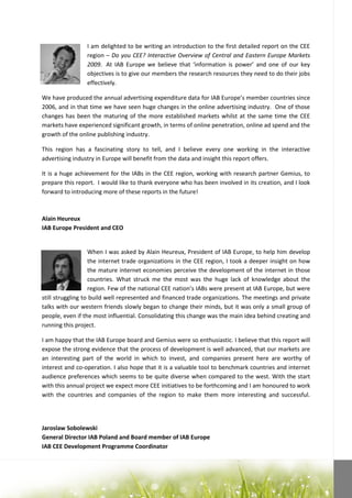 I am delighted to be writing an introduction to the first detailed report on the CEE
                 region – Do you CEE? Interactive Overview of Central and Eastern Europe Markets
                 2009. At IAB Europe we believe that ‘information is power’ and one of our key
                 objectives is to give our members the research resources they need to do their jobs
                 effectively.

We have produced the annual advertising expenditure data for IAB Europe’s member countries since
2006, and in that time we have seen huge changes in the online advertising industry. One of those
changes has been the maturing of the more established markets whilst at the same time the CEE
markets have experienced significant growth, in terms of online penetration, online ad spend and the
growth of the online publishing industry.

This region has a fascinating story to tell, and I believe every one working in the interactive
advertising industry in Europe will benefit from the data and insight this report offers.

It is a huge achievement for the IABs in the CEE region, working with research partner Gemius, to
prepare this report. I would like to thank everyone who has been involved in its creation, and I look
forward to introducing more of these reports in the future!



Alain Heureux
IAB Europe President and CEO


                   When I was asked by Alain Heureux, President of IAB Europe, to help him develop
                   the internet trade organizations in the CEE region, I took a deeper insight on how
                   the mature internet economies perceive the development of the internet in those
                   countries. What struck me the most was the huge lack of knowledge about the
                   region. Few of the national CEE nation’s IABs were present at IAB Europe, but were
still struggling to build well represented and financed trade organizations. The meetings and private
talks with our western friends slowly began to change their minds, but it was only a small group of
people, even if the most influential. Consolidating this change was the main idea behind creating and
running this project.

I am happy that the IAB Europe board and Gemius were so enthusiastic. I believe that this report will
expose the strong evidence that the process of development is well advanced, that our markets are
an interesting part of the world in which to invest, and companies present here are worthy of
interest and co-operation. I also hope that it is a valuable tool to benchmark countries and internet
audience preferences which seems to be quite diverse when compared to the west. With the start
with this annual project we expect more CEE initiatives to be forthcoming and I am honoured to work
with the countries and companies of the region to make them more interesting and successful.




Jaroslaw Sobolewski
General Director IAB Poland and Board member of IAB Europe
IAB CEE Development Programme Coordinator
 