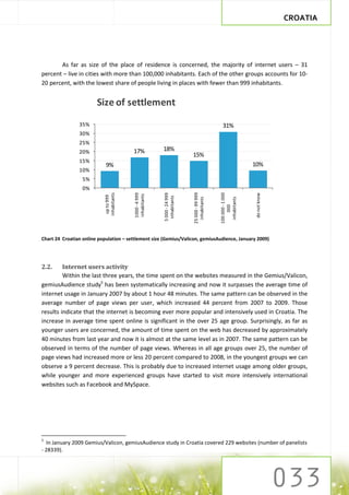 CROATIA




       As far as size of the place of residence is concerned, the majority of internet users – 31
percent – live in cities with more than 100,000 inhabitants. Each of the other groups accounts for 10-
20 percent, with the lowest share of people living in places with fewer than 999 inhabitants.


                        Size of settlement
                35%                                                                         31%
                30%
                25%
                20%                      17%            18%
                                                                         15%
                15%
                            9%                                                                               10%
                10%
                  5%
                  0%
                                                                         25 000 - 99 999




                                                                                           100 000 - 1 000
                           inhabitants




                                                        5 000 - 24 999
                                         1000 - 4 999




                                                                                                             do not know
                                         inhabitants
                            up to 999




                                                         inhabitants




                                                                                            inhabitants
                                                                           inhabitants




                                                                                                000

Chart 24 Croatian online population – settlement size (Gemius/Valicon, gemiusAudience, January 2009)




2.2.     Internet users activity
         Within the last three years, the time spent on the websites measured in the Gemius/Valicon,
gemiusAudience study5 has been systematically increasing and now it surpasses the average time of
internet usage in January 2007 by about 1 hour 48 minutes. The same pattern can be observed in the
average number of page views per user, which increased 44 percent from 2007 to 2009. Those
results indicate that the internet is becoming ever more popular and intensively used in Croatia. The
increase in average time spent online is significant in the over 25 age group. Surprisingly, as far as
younger users are concerned, the amount of time spent on the web has decreased by approximately
40 minutes from last year and now it is almost at the same level as in 2007. The same pattern can be
observed in terms of the number of page views. Whereas in all age groups over 25, the number of
page views had increased more or less 20 percent compared to 2008, in the youngest groups we can
observe a 9 percent decrease. This is probably due to increased internet usage among older groups,
while younger and more experienced groups have started to visit more intensively international
websites such as Facebook and MySpace.




5
  In January 2009 Gemius/Valicon, gemiusAudience study in Croatia covered 229 websites (number of panelists
- 28339).
 