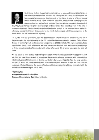 Central and Eastern Europe is an amazing arena to observe the dramatic changes in
                 the landscape of the media, business and society that are taking place alongside the
                 technological progress and development of the Web. In course of their history,
                 these countries have faced numerous obstacles, encountered technological and
                 economic barriers and suffered isolation from the Western markets. In spite of all
this, they have managed to prove their strength and now show their potential, even in the time of
economic downturn. Gemius has witnessed the fascinating growth of the internet in this region, its
advancing popularity, the way it responded to the needs that emerged with the development of the
online world and the new questions it posing.

For us, this year is a special one, as it has been ten years since Gemius was established, and for all
these ten years the internet reality of the CEE region has been our everyday concern. Today, after a
decade of Gemius' growth and expansion, we operate on 19 CEE markets. This region stands out as a
special place for us - for it is here that we have started our research, here we continue developing it
to fit the changing needs of the market with all our effort, and this is where we expect the best will
come.

We are proud to have participated in the preparation of the Internet CEE report in cooperation with
IAB. This is a great honor as well as a challenge. By providing all those interested with a deep insight
into the situation of the internet in Central and Eastern Europe, we hope to show the long way that
this part of world has come over the years to achieve the point where it is now. We trust that our
conjoined effort will become the source of indispensible information for all those fascinated with the
potential that the CEE region has to offer.

Filip Pieczyoski
Management Board Vice President
Director of International Operations in Gemius
 
