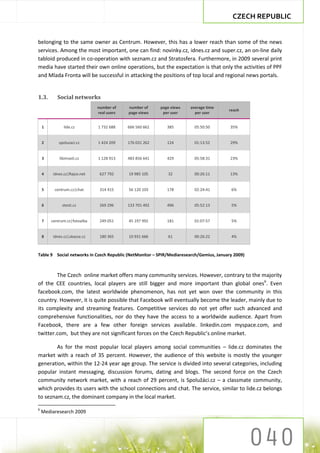 CZECH REPUBLIC


belonging to the same owner as Centrum. However, this has a lower reach than some of the news
services. Among the most important, one can find: novinky.cz, idnes.cz and super.cz, an on-line daily
tabloid produced in co-operation with seznam.cz and Stratosfera. Furthermore, in 2009 several print
media have started their own online operations, but the expectation is that only the activities of PPF
and Mlada Fronta will be successful in attacking the positions of top local and regional news portals.


1.3.       Social networks
                              number of    number of     page views   average time
                                                                                        reach
                              real users   page views     per user      per user


    1         lide.cz         1 732 688    666 560 662      385         05:50:50         35%


    2       spoluzaci.cz      1 424 209    176 031 262      124         01:13:52         29%


    3       libimseti.cz      1 128 913    483 856 641      429         05:58:31         23%


    4    idnes.cz|Rajce.net    627 792     19 985 105       32          00:26:11         13%


    5    centrum.cz|chat       314 415     56 120 103       178         02:24:41         6%


    6         stesti.cz        269 296     133 701 492      496         05:52:13         5%


    7   centrum.cz|fotoalba    249 051     45 197 992       181         01:07:57         5%


    8   idnes.cz|ukazse.cz     180 365     10 931 666       61          00:26:22         4%



Table 9 Social networks in Czech Republic (NetMonitor – SPIR/Mediaresearch/Gemius, January 2009)



        The Czech online market offers many community services. However, contrary to the majority
of the CEE countries, local players are still bigger and more important than global ones6. Even
facebook.com, the latest worldwide phenomenon, has not yet won over the community in this
country. However, it is quite possible that Facebook will eventually become the leader, mainly due to
its complexity and streaming features. Competitive services do not yet offer such advanced and
comprehensive functionalities, nor do they have the access to a worldwide audience. Apart from
Facebook, there are a few other foreign services available. linkedin.com myspace.com, and
twitter.com, but they are not significant forces on the Czech Republic’s online market.

        As for the most popular local players among social communities – lide.cz dominates the
market with a reach of 35 percent. However, the audience of this website is mostly the younger
generation, within the 12-24 year age group. The service is divided into several categories, including
popular instant messaging, discussion forums, dating and blogs. The second force on the Czech
community network market, with a reach of 29 percent, is Spolužáci.cz – a classmate community,
which provides its users with the school connections and chat. The service, similar to lide.cz belongs
to seznam.cz, the dominant company in the local market.

6
    Mediaresearch 2009
 