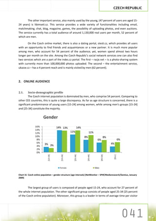 CZECH REPUBLIC


       The other important service, also mainly used by the young, (47 percent of users are aged 15-
24 years) is libimseti.cz. This service provides a wide variety of functionalities including email,
matchmaking, chat, blog, magazine, games, the possibility of uploading photos, and even auctions.
The service currently has a total audience of around 1,130,000 real users per month, 52 percent of
which are men.

        On the Czech online market, there is also a dating portal, stesti.cz, which provides all users
with an opportunity to find friends and acquaintances or a new partner. It is much more popular
among men, who account for 54 percent of the audience; yet, women spend almost two hours
longer per month on the site. Among the Czech Republic’s social network services one can also find
two services which are a part of the indes.cz portal. The first – racje.net – is a photo-sharing system
with currently more than 100,000,000 photos uploaded. The second – the entertainment service,
ukazse.cz – has a 4 percent reach and is mainly visited by men (62 percent).



2. ONLINE AUDIENCE


2.1.     Socio-demographic profile
         The Czech internet population is dominated by men, who comprise 54 percent. Comparing to
other CEE countries, this is quite a large discrepancy. As far as age structure is concerned, there is a
significant predominance of young users [15-24] among women, while among men’s groups *15-24]
and [25-34] constitute the majority.


                        Gender
                16%                   14% 13%              14%
                14%
                12%                                11%                11%
                10%                                              8%                      8%
                 8%                                                            6%                      6%
                 6%                                                                           4%
                         3% 3%
                 4%
                 2%
                 0%
                            [12-14]




                                         [15-24]




                                                      [25-34]




                                                                   [35-44]




                                                                                    [45-54]




                                                                                               [55+]




                                        Female                               Male


Chart 31 Czech online population – gender structure (age intervals) (NetMonitor – SPIR/Mediaresearch/Gemius, January
2009)



        The largest group of users is composed of people aged 15-24, who account for 27 percent of
the whole internet population. The other significant group consists of people aged 25-34 (25 percent
of the Czech online population). Moreover, this group is a leader in terms of average time per visitor
 
