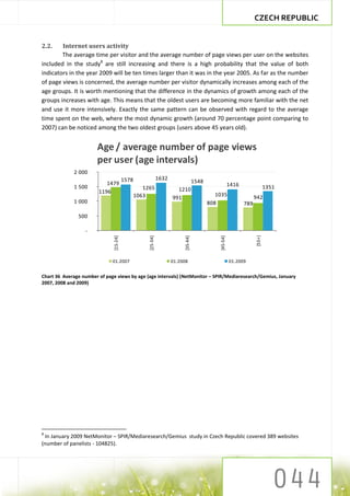 CZECH REPUBLIC


2.2.    Internet users activity
        The average time per visitor and the average number of page views per user on the websites
included in the study8 are still increasing and there is a high probability that the value of both
indicators in the year 2009 will be ten times larger than it was in the year 2005. As far as the number
of page views is concerned, the average number per visitor dynamically increases among each of the
age groups. It is worth mentioning that the difference in the dynamics of growth among each of the
groups increases with age. This means that the oldest users are becoming more familiar with the net
and use it more intensively. Exactly the same pattern can be observed with regard to the average
time spent on the web, where the most dynamic growth (around 70 percentage point comparing to
2007) can be noticed among the two oldest groups (users above 45 years old).


                       Age / average number of page views
                       per user (age intervals)
             2 000
                                         1578                  1632
                           1479                                                      1548
             1 500                                                                                        1416                 1351
                                                   1265                 1210
                        1196
                                                1063                                           1035                    942
                                                                      991
             1 000                                                                          808                  789

               500

                  -



                                                                                                                       [55+]
                               [15-24]




                                                     [25-34]




                                                                           [35-44]




                                                                                                [45-54]




                              01.2007                                 01.2008                             01.2009


Chart 36 Average number of page views by age (age intervals) (NetMonitor – SPIR/Mediaresearch/Gemius, January
2007, 2008 and 2009)




8
 In January 2009 NetMonitor – SPIR/Mediaresearch/Gemius study in Czech Republic covered 389 websites
(number of panelists - 104825).
 