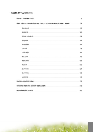 TABLE OF CONTENTS

    ONLINE LANDSCAPE OF CEE ..................................................................................................................... 6


    MAIN PLAYERS, ONLINE AUDIENCE, TOOLS – OVERVIEW OF CEE INTERNET MARKET ........................ 14


                BULGARIA ................................................................................................................................. 16

                CROATIA ................................................................................................................................... 27

                CZECH REPUBLIC ....................................................................................................................... 38

                ESTONIA .................................................................................................................................... 49

                HUNGARY ................................................................................................................................. 61

                LATVIA ...................................................................................................................................... 73

                LITHUANIA ................................................................................................................................ 85

                POLAND .................................................................................................................................... 96

                ROMANIA ............................................................................................................................... 109

                RUSSIA .................................................................................................................................... 116

                SLOVAKIA ................................................................................................................................ 127

                SLOVENIA ................................................................................................................................ 138

                UKRAINE ................................................................................................................................. 148

    BRANCH ORGANIZATIONS ................................................................................................................... 158


    OPINIONS FROM THE CHOSEN CEE MARKETS ..................................................................................... 170


    METHODOLOGICAL NOTE .................................................................................................................... 186
 