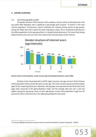 ESTONIA


2. ONLINE AUDIENCE


2.1.     Socio-demographic profile
         The gender structure of the Estonian online audience remains similar to that observed in the
two other Baltic Republics with a significant 6 percentage point majority of women in the total
internet population. Furthermore, women constitute the majority among almost all age groups,
except the oldest users (55+), where the share of genders is equal. This is somewhat surprising as in
the offline population in this age group there is a notable female dominance. This means that among
oldest Estonian users men are much more active online and intensively use the internet.


                       Gender structure of internet users
                       (age intervals)
               20%
                        15%
                                  13%
                                         12%
                                                        9%   10% 10%        9%
               10%                                                                         8%
                                                                                                7% 7%


                 0%




                                                                                                  [55+]
                             [15-24]




                                              [25-34]




                                                               [35-44]




                                                                                 [45-54]




                                        Female                               Male


Chart 45 Estonian online population - gender structure (age intervals) (gemiusAudience, January 2009)


        Similarly to the trend observed in all CEE region countries, the age structure of the Estonian
online population shows a linear decrease as users age. The most numerous group constitute people
aged 15-24, comprising 29 percent. Moreover, the youngest users generate almost 40 percent of all
page views measured in the gemiusAudience study9 and the average value per user is also the
highest among this age group. Share of other age groups in total online population range from 20
percent (25-34) to 13 percent (55+), the oldest group being the least active.




9
    In January 2009 gemiusAudience study in Estonia covered 42 websites (number of panelists - 15073).
 