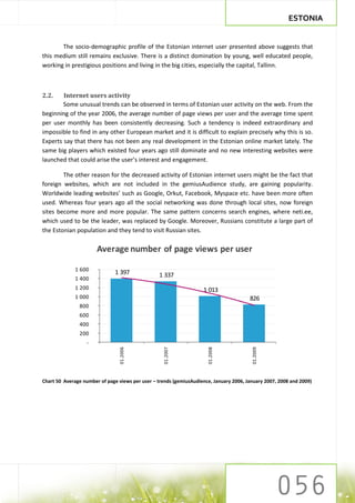 ESTONIA


       The socio-demographic profile of the Estonian internet user presented above suggests that
this medium still remains exclusive. There is a distinct domination by young, well educated people,
working in prestigious positions and living in the big cities, especially the capital, Tallinn.



2.2.    Internet users activity
        Some unusual trends can be observed in terms of Estonian user activity on the web. From the
beginning of the year 2006, the average number of page views per user and the average time spent
per user monthly has been consistently decreasing. Such a tendency is indeed extraordinary and
impossible to find in any other European market and it is difficult to explain precisely why this is so.
Experts say that there has not been any real development in the Estonian online market lately. The
same big players which existed four years ago still dominate and no new interesting websites were
launched that could arise the user’s interest and engagement.

        The other reason for the decreased activity of Estonian internet users might be the fact that
foreign websites, which are not included in the gemiusAudience study, are gaining popularity.
Worldwide leading websites’ such as Google, Orkut, Facebook, Myspace etc. have been more often
used. Whereas four years ago all the social networking was done through local sites, now foreign
sites become more and more popular. The same pattern concerns search engines, where neti.ee,
which used to be the leader, was replaced by Google. Moreover, Russians constitute a large part of
the Estonian population and they tend to visit Russian sites.

                       Average number of page views per user

              1 600
                               1 397             1 337
              1 400
              1 200                                                 1 013
              1 000                                                                     826
               800
               600
               400
               200
                  -
                                 01.2006




                                                   01.2007




                                                                      01.2008




                                                                                         01.2009




Chart 50 Average number of page views per user – trends (gemiusAudience, January 2006, January 2007, 2008 and 2009)
 