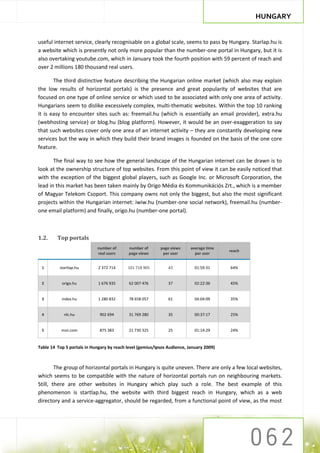 HUNGARY


useful internet service, clearly recognisable on a global scale, seems to pass by Hungary. Starlap.hu is
a website which is presently not only more popular than the number-one portal in Hungary, but it is
also overtaking youtube.com, which in January took the fourth position with 59 percent of reach and
over 2 millions 180 thousand real users.

       The third distinctive feature describing the Hungarian online market (which also may explain
the low results of horizontal portals) is the presence and great popularity of websites that are
focused on one type of online service or which used to be associated with only one area of activity.
Hungarians seem to dislike excessively complex, multi-thematic websites. Within the top 10 ranking
it is easy to encounter sites such as: freemail.hu (which is essentially an email provider), extra.hu
(webhosting service) or blog.hu (blog platform). However, it would be an over-exaggeration to say
that such websites cover only one area of an internet activity – they are constantly developing new
services but the way in which they build their brand images is founded on the basis of the one core
feature.

       The final way to see how the general landscape of the Hungarian internet can be drawn is to
look at the ownership structure of top websites. From this point of view it can be easily noticed that
with the exception of the biggest global players, such as Google Inc. or Microsoft Corporation, the
lead in this market has been taken mainly by Origo Média és Kommunikációs Zrt., which is a member
of Magyar Telekom Csoport. This company owns not only the biggest, but also the most significant
projects within the Hungarian internet: iwiw.hu (number-one social network), freemail.hu (number-
one email platform) and finally, origo.hu (number-one portal).



1.2.     Top portals
                            number of       number of      page views     average time
                                                                                         reach
                            real users      page views      per user        per user


 1        startlap.hu        2 372 714     101 718 905         43           01:59:31     64%


 2         origo.hu          1 676 935      62 007 476         37           02:22:36     45%


 3         index.hu          1 280 832      78 658 057         61           04:04:09     35%


 4          nlc.hu            902 694       31 769 280         35           00:37:17     25%


 5         msn.com            875 383       21 730 325         25           01:14:29     24%


Table 14 Top 5 portals in Hungary by reach level (gemius/Ipsos Audience, January 2009)



        The group of horizontal portals in Hungary is quite uneven. There are only a few local websites,
which seems to be compatible with the nature of horizontal portals run on neighbouring markets.
Still, there are other websites in Hungary which play such a role. The best example of this
phenomenon is startlap.hu, the website with third biggest reach in Hungary, which as a web
directory and a service-aggregator, should be regarded, from a functional point of view, as the most
 