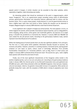 HUNGARY


popular portal in Hungary. A similar situation can be accorded to few other websites, which,
separately or together, make interesting case studies.

      An interesting website that should be mentioned at this point is magyarorszag.hu, which
means ‘hungary.hu’. This is an e-government project providing various kinds of administrative
services, governmental information and interactive features addressed both to citizens and the
business sector. This is a quite unique project, mostly because it is rare for governmental service to
have a slightly lower reach than such brand as Yahoo. Exactly this situation can be observed in
Hungary. Magyarorszag.hu in January 2009 attained a reach level of almost 20 percent.

      A very significant role is played in Hungary by vertical portals. The most popular is nlc.hu, an
online magazine for women, which provides many features typical of portals, such as a blog platform,
online shopping, dating service, online games and multimedia galleries, but because of its target
group, it shouldn’t be considered as a horizontal site. However, in January 2009 over 900,000 real
users visited the site (24 percent reach). According to the gemius/Ipsos Audience study, women
represent more than 60 percent of its audience.

Within the leading group of vertical portals there are also two significant websites: fn.hu and sg.hu.
The first one is a news portal which publishes information basically focused on business, the
economy and politics. However, presently it is evolving towards a horizontal portal, placing greater
emphasis on such topics as sports, culture, travel or technology. Moreover, fn.hu provides
functionalities characteristic of a horizontal platform, such as blog, forum or email access and
widgets. In January 2009 it achieved almost 20 percent reach. The second one, sg.hu, took a slightly
lower position with almost the same level of reach.

       Finally, one of the most significant characteristics of the Hungarian online market is the
position of global portals, such as msn.com and yahoo.com. According to the gemius/Ipsos Audience
study in January 2009, the internet portal run by Microsoft Corporation (msn.com) gathered over
875,000 real users, while Yahoo attracted a little over 800,000 Hungarians. Since last year, however,
only one local player, index.hu, has gained a measurable increase in its popularity. Other portals are
gradually losing their reach, with the exception of MSN which is losing its popularity even more
rapidly.
 