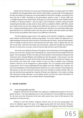 HUNGARY


         Despite the fact that there are many social networking websites in Hungary apart from iWiW,
it is significant that the gap between them and the market leader is actually large. At the beginning of
the year the audience of myvip.com, the second website of that kind in Hungary, accounted for less
than half that of iWiW. According to the gemius/Ipsos Audience study, in January 2009 over
 1,170,000 Hungarians have visited myVIP, which gave it an almost 32 percent reach. MyVIP (similarly
to iWiW) is an exclusive network – users can sign in only if invited by a member. Except for typical
networking functionalities, mostly similar to those which are available on iWiW, myVIP offers several
extra inbuilt services (as own chat, dating service, MSN client or games). It is run by Generál Média
Kft., a company specializing mainly in online entertainment. Moreover, this community website pays
great attention to its multimedia content. Not only users are able to share their photos and videos,
but the service also publishes video material, since 2009 also in HD format.

        The third significant player active in this segment of the internet is hotdog.hu, a Hungarian
social network oriented basically towards young people. This service adopts the appearance of a
highly developed community service and (from a functional point of view) a portal-oriented website.
Users of hotdog are able not only to communicate with each other, vote or register their pet, but
also to read news, check their horoscope, play online games, upload and manage their documents,
buy from an online store or auction, create an internet radio and even search for job offers.

        One of the most significant features of Hungarian social networking is that the biggest global
brands, such as hi5.com, myspace.com and facebook.com, cannot overcome the strength of the local
players. The most popular of them, hi5, takes just fourth position in the presented ranking with only
18 percent reach. Uniquely MySpace and Facebook are even less popular – they occupy in turn the
sixth and eight position, the reach level for both of them being lower than 10 percent. However, the
local services, even those with a lower number of users, are able to propose some interesting
solutions. Donna.hu can be mentioned as a good example. This is an exclusive social network for
young women, that in January 2009 gathered only slightly more than 130,000 users. However, this
service has developed an interesting operational model and, as a result, created an interesting brand.
Only women can join this community and then only at the invitation of another member. Men can
join only with permission granted by a majority of female users (decisions in this matter are taking
after democratic voting). Moreover, on this website women can find much useful information, for
example advice from experts, such as medical doctors and psychologists.



2. ONLINE AUDIENCE


2.1.    Socio-demographical profile
      Hungarian internet users do not differ from audiences in neighbouring countries in terms of a
gender structure – the online population here is also very balanced. In January 2009 men accounted
for not much more than 50 percent of the total, while women had a share of 49.6 percent of the
population of all internet users.

      Similarly to most CEE markets, Hungarian internet users are also very young people. The
cohort of individuals aged 15-25 years is the biggest group within the local internet. Moreover,
people under 45 years of age account for almost 76 percent of all Hungarians active within the global
 