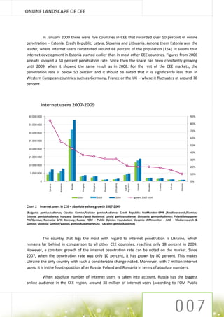 ONLINE LANDSCAPE OF CEE



          In January 2009 there were five countries in CEE that recorded over 50 percent of online
penetration – Estonia, Czech Republic, Latvia, Slovenia and Lithuania. Among them Estonia was the
leader, where internet users constituted around 68 percent of the population [15+]. It seems that
internet development in Estonia started earlier than in most other CEE countries. Figures from 2006
already showed a 58 percent penetration rate. Since then the share has been constantly growing
until 2009, when it showed the same result as in 2008. For the rest of the CEE markets, the
penetration rate is below 50 percent and it should be noted that it is significantly less than in
Western European countries such as Germany, France or the UK – where it fluctuates at around 70
percent.




          Internet users 2007-2009

 40 000 000                                                                                                                                                      90%

 35 000 000                                                                                                                                                      80%

                                                                                                                                                                 70%
 30 000 000
                                                                                                                                                                 60%
 25 000 000
                                                                                                                                                                 50%
 20 000 000
                                                                                                                                                                 40%
 15 000 000
                                                                                                                                                                 30%
 10 000 000
                                                                                                                                                                 20%

  5 000 000                                                                                                                                                      10%

          0                                                                                                                                                      0%
                                                                                      Lithuania
                                                                           Slovenia




                                                                                                  Republic
                                                         Bulgaria




                                                                                                                                    Croatia
                                                                                                                         Slovakia




                                                                                                                                              Latvia



                                                                                                                                                       Estonia
                          Romania




                                               Hungary
                                    Russia




                                                                                                               Poland
                Ukraine




                                                                                                   Czech




                                             2007                   2008               2009                  growth 2007-2009


Chart 2 Internet users in CEE – absolute values growth 2007-2009
(Bulgaria: gemiusAudience; Croatia: Gemius/Valicon gemiusAudience; Czech Republic: NetMonitor–SPIR /Mediaresearch/Gemius;
Estonia: gemiusAudience; Hungary: Gemius /Ipsos Audience; Latvia: gemiusAudience; Lithuania: gemiusAudience; Poland:Megapanel
PBI/Gemius; Romania: GFK; Mercury; Russia: FOM – Public Opinion Foundation; Slovakia: AIMmonitor – AIM – Mediaresearch &
Gemius; Slovenia: Gemius/Valicon, gemiusAudience MOSS ; Ukraine: gemiusAudience)



            The country that lags the most with regard to internet penetration is Ukraine, which
remains far behind in comparison to all other CEE countries, reaching only 18 percent in 2009.
However, a constant growth of the internet penetration rate can be noted on the market. Since
2007, when the penetration rate was only 10 percent, it has grown by 80 percent. This makes
Ukraine the only country with such a considerable change noted. Moreover, with 7 million internet
users, it is in the fourth position after Russia, Poland and Romania in terms of absolute numbers.

         When absolute number of internet users is taken into account, Russia has the biggest
online audience in the CEE region, around 38 million of internet users (according to FOM Public
 