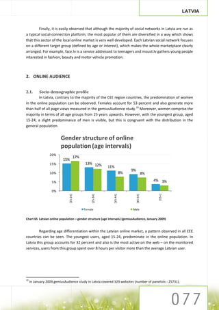LATVIA


         Finally, it is easily observed that although the majority of social networks in Latvia are run as
a typical social-connection platform, the most popular of them are diversified in a way which shows
that this sector of the local online market is very well developed. Each Latvian social network focuses
on a different target group (defined by age or interest), which makes the whole marketplace clearly
arranged. For example, face.lv is a service addressed to teenagers and moust.lv gathers young people
interested in fashion, beauty and motor vehicle promotion.



2. ONLINE AUDIENCE


2.1.    Socio-demographic profile
        In Latvia, contrary to the majority of the CEE region countries, the predomination of women
in the online population can be observed. Females account for 53 percent and also generate more
than half of all page views measured in the gemiusAudience study.10 Moreover, women comprise the
majority in terms of all age groups from 25 years upwards. However, with the youngest group, aged
15-24, a slight predominance of men is visible, but this is congruent with the distribution in the
general population.


                         Gender structure of online
                         population (age intervals)
                  20%
                                     17%
                          15%
                  15%                      13% 12%
                                                          11%
                                                                              9%
                  10%                                                    8%                  8%

                   5%                                                                             4% 3%

                   0%
                                                                                                    [55+]
                               [15-24]




                                                [25-34]




                                                               [35-44]




                                                                                   [45-54]




                                           Female                             Male


Chart 65 Latvian online population – gender structure (age intervals) (gemiusAudience, January 2009)


        Regarding age differentiation within the Latvian online market, a pattern observed in all CEE
countries can be seen. The youngest users, aged 15-24, predominate in the online population. In
Latvia this group accounts for 32 percent and also is the most active on the web – on the monitored
services, users from this group spent over 8 hours per visitor more than the average Latvian user.




10
     In January 2009 gemiusAudience study in Latvia covered 129 websites (number of panelists - 25731).
 