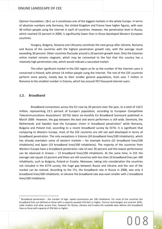 ONLINE LANDSCAPE OF CEE


Opinion Foundation, 18+), so it constitutes one of the biggest markets in the whole Europe. In terms
of absolute numbers only Germany, the United Kingdom and France have higher figures, with over
40 million people using the internet in each of countries. However, the penetration level in Russia,
which reached 33 percent in 2009, is significantly lower than in those developed Western European
countries.

          Hungary, Bulgaria, Slovenia and Lithuania constitute the next group after Ukraine, Romania
and Russia of the countries with the highest penetration growth rate, with the average result
exceeding 30 percent. Other countries fluctuate around a 20 percent growth level. Only the Estonian
online market remains stagnant, which may be connected to the fact that this country has a
relatively high penetration rate, which would indicate a saturated market.

        The other significant market in the CEE region as far as the number of the internet users is
concerned is Poland, with almost 14 million people using the internet. The rest of the CEE countries
perform more poorly, mostly due to their smaller general populations, from over 7 million in
Romania to the smallest number in Estonia, which has around 767 thousand internet users.



1.2.     Broadband


          Broadband connections across the EU rose by 20 percent over the year, to a total of 110.5
million, representing 22.5 percent of Europe’s population, according to European Competitive
Telecommunications Associations’ (ECTA) latest six-monthly EU Broadband Scorecard published in
March 2009. However, the gap between the best and worst performers is still wide. Denmark, the
Netherlands and Sweden lead the European Union in broadband penetration1 while Romania,
Bulgaria and Poland trail, according to a recent broadband survey by ECTA. It is significant that
comparing to Western Europe, most of the CEE countries are still not well developed in terms of
broadband penetration. The only exceptions is Estonia (24 broadband lines/100 inhabitants), which
has already overtaken some of western markets – for example Austria (21 broadband lines/100
inhabitants) and Spain (19 broadband lines/100 inhabitants). The majority of the countries from
Western Europe have a broadband penetration rate of over 20 percent and the lowest performance
can be observed in Greece – 13 broadband lines/100 inhabitants. At the same time, in CEE the
average rate equals 15 percent and there are still countries with less than 10 broadband lines per 100
inhabitants, such as Bulgaria, Poland or Croatia. Moreover, taking into consideration the countries
not included in the ECTA survey, the huge gap between Russia and Ukraine and the rest of the
market can be noticed. According to the ITU, the broadband rate in Russia in 2008, was only 3
broadband lines/100 inhabitants. In Ukraine the broadband rate was even smaller with 2 broadband
lines/100 inhabitants.




1
   Broadband penetration - the number of high- speed connections per 100 inhabitants. For most of the countries the
broadband lines are defined as those with a capacity equaled 144 kb/s or higher. Various technologies are covered: ADSL,
cable modem and other access lines. However for Russia, Ukraine and Croatia the available data defines the broadband
lines as those with capacity of 256 kb/s or higher.
 