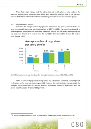 LATVIA


        Those facts might indicate that the Latvian internet is still rather an elite medium. The
apparent domination by highly educated people with prestigious jobs and living in the big cities
stresses the fact that until now the internet is not easily accessible for all socio-economic groups.



2.2.    Internet users activity
        Over time the average number of page views measured in the gemiusAudience study11 has
been systematically increasing and, in comparison to 2007, in 2009 it has more than doubled. In
terms of gender, males generated more page views than females and the growth among this group
was also more dynamic (144 percent since the year 2005) than observed for females (95 percent
since the year 2005).


                         Average number of page views
                         per user / gender
                2 500
                                                                                          1 953              2 005
                2 000                                   1 794              1 749
                1 500
                               999             937
                1 000

                 500

                    -
                                     01.2007




                                                                01. 2008




                                                                                                  01. 2009




                                               Female                              Male


Chart 70 Average number of page views by gender – trends (gemiusAudience, January 2007, 2008 and 2009)



         As far as number of page views among various age categories is concerned, constant growth
in all groups can be observed since the year 2007. However, the most significant increase was in the
youngest group (more than 120 percent) and was respectively smaller for elder users, with the
lowest result for people 45+ (around 85 percent).




11
     In January 2009 gemiusAudience study in Latvia covered 129 websites (number of panelists - 25731).
 