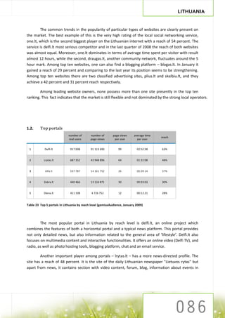 LITHUANIA


        The common trends in the popularity of particular types of websites are clearly present on
the market. The best example of this is the very high rating of the local social networking service,
one.lt, which is the second biggest player on the Lithuanian internet with a reach of 54 percent. The
service is delfi.lt most serious competitor and in the last quarter of 2008 the reach of both websites
was almost equal. Moreover, one.lt dominates in terms of average time spent per visitor with result
almost 12 hours, while the second, draugas.lt, another community network, fluctuates around the 5
hour mark. Among top ten websites, one can also find a blogging platform – blogas.lt. In January it
gained a reach of 29 percent and comparing to the last year its position seems to be strengthening.
Among top ten websites there are two classified advertising sites, plius.lt and skelbiu.lt, and they
achieve a 42 percent and 31 percent reach respectively.

        Among leading website owners, none possess more than one site presently in the top ten
ranking. This fact indicates that the market is still flexible and not dominated by the strong local operators.




1.2.     Top portals
                             number of      number of       page views    average time
                                                                                         reach
                             real users     page views       per user       per user


 1          Delfi.lt          917 008       91 113 690         99           02:52:58     63%


 2         Lrytas.lt          687 352       43 948 896         64           01:32:08     48%


 3          Alfa.lt           537 787       14 161 752         26           00:39:14     37%


 4          Zebra.lt          440 466       13 116 871         30           00:33:03     30%


 5          Diena.lt          411 108        4 726 752         12           00:12:21     28%


Table 23 Top 5 portals in Lithuania by reach level (gemiusAudience, January 2009)




        The most popular portal in Lithuania by reach level is delfi.lt, an online project which
combines the features of both a horizontal portal and a typical news platform. This portal provides
not only detailed news, but also information related to the general area of ‘lifestyle’. Delfi.lt also
focuses on multimedia content and interactive functionalities. It offers an online video (Delfi TV), and
radio, as well as photo hosting tools, blogging platform, chat and an email service.

        Another important player among portals – lrytas.lt – has a more news-directed profile. The
site has a reach of 48 percent. It is the site of the daily Lithuanian newspaper "Lietuvos rytas" but
apart from news, it contains section with video content, forum, blog, information about events in
 